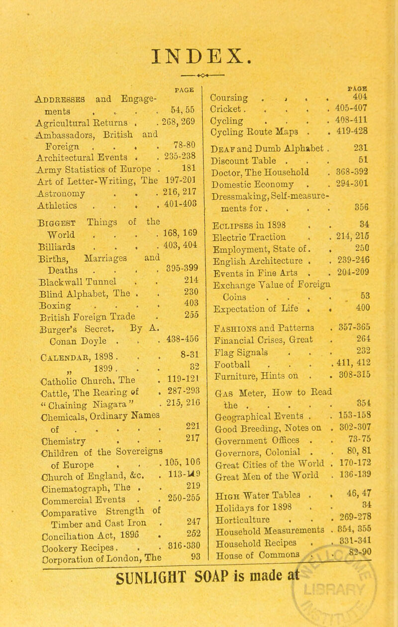 INDEX. Addresses and Engage ments . Agricultural Returns . Ambassadors, British and Foreign . . . Architectural Events . Army Statistics of Europe Art of Letter-Writing, The Astronomy . . Athletics . . . Things of the Marriages and Biggest World Billiards Uirths, Deaths Hlackwall Tunnel Blind Alphabet, The . TJoxing British Foreign Trade Burger's Secret, By Conan Doyle . Calendar, 1898. „ 1899. Catholic Church. The Cattle, The Rearing of Chaining Niagara Chemicals, Ordinary Names of . Chemistry Children of the Sovereigns of Europe Church of England, &c. Cinematograph, The . Commercial Events . Comparative Strength Timber and Cast Iron Conciliation Act, 1895 Cookery Recipes. Corporation of London, The PAGE 54,55 208,269 78-80 235-238 181 197-201 216,217 401-403 168, 169 403, 404 395-399 214 230 403 255 438-456 8-31 32 119-121 287-293 215, 216 221 217 105, 106 113-U9 219 250-255 247 252 316-330 93 Coursing . j . Cricket.... Cycling Cycling Route Map3 . Deaf and Dumb Alphabet Discount Table . Doctor, The Household Domestic Economy Dressmaking, Self-measure ments for . Eclipses in 1898 Electric Traction Employment, State of. English Architecture . Events in Fine Arts . Exchange Yalue of Foreign Coins . Expectation of Life . • Fashions and Patterns Financial Crises, Great Flag Signals Football Furniture, Hints on . Gas Meter, How to Read the Geographical Events . Good Breeding, Notes on . Government Offices . Governors, Colonial . Great Cities of the World . Great Men of the World . High Water Tables . Holidays for 1898 Horticulture . Household Measurements Household Recipes House of Commons . 404 405-407 408-411 419-428 231 51 368-392 294-301 356 34 214, 215 250 239-246 204-209 53 400 357-365 264 232 411, 412 308-315 354 153-153 302-307 73-75 80, 81 170-172 136-139 46, 47 34 269-278 854, 355 331-341 82-90 SUNLIGHT SOAP is made at