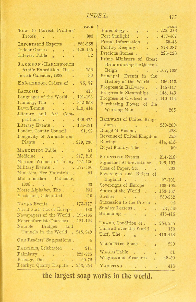 How to Correct Printers' Proofs . Imports and Exports Indoor Games , Interest Table , . . Jackson -Harmsworth Arctic Expedition, The . Jewish Calender, 1898 , paqb 203 256-258 429-435 52 156 33 KnIghthood, Orders of . 76, 77 Lacrosse .... 413 Languages of the World . 191-193 Laundry, The , . . 342-353 Lawn Tennis . . . 413,414 •Literary and Art Com- petitions .... 468-475 Literary Events . . . 184-191 London County Council . 91, 92 Longevity of Animals and Plants .... 229, 230 Marketing Table . . 51 Medicine .... 217, 218 Men and Women of To-day 125-136 Military Events , . . 177-180 Ministers, Her Majesty's . 91 Mohammedan Calendar, 1398 ..... 33 Morse Alphabet, The . . 231 Musicians, Celebrated . 210 Naval Events . . . 173-177 Naval Statistics of Europe 180 Ne wspapers of the World . 193-195 Nonconformist Churches . 121-124 Notable Bridges and Tunnels in the World . 248, 249 Our Eeaders' Suggestions . 4 Painters, Celebrated . 211 Palmistry .... 223-225 Peerage, The . . . 60 72 Penrhyn Quarry Dispute . 253, 254 PAGE Phrenology .... 222, 223 Port Sunlight . , . 457-467 Postal Information . 35-45 Poultry Keeping. . . 278-287 Precious Stones . . . 226-228 Prime Ministers of Great Britain during the Queen's Eeign .... 102, 10$ Principal Events in the History of the World . 106-113- Progress in Railways . . 145-147 Progress in Steamships . 148, 14&' Progress of Civilization . 140-144 Purchasing Power of the Working Man . . 265- Kail ways of United King- dom 259-263- Range Of Yision . . . 228- Revenue of United Kingdom 255 Rowing .... 414, 415 Royal Family, The . . 59 Scientific Events . . 214-218 Signs and Abbreviations . 196, 197 Sizes of Paper, &c. . , 202 Sovereigns and Rulers of England .... 97-101 Sovereigns of Europe . 103-105 States of the World . . 168-167 Strikes .... 250-252 Succession to the Crown , 94- Sunday Lessons . 57. 58- Swimming .... 415-416 Trade, Condition of . , 254,255 Time all over the World , 150 Turf, The . 9 . 416-418 Velocities, Some . , 220 Wages Table ... 51 Weights and Measures . 48-50 Yachting .... 418- the largest soap works in the world.