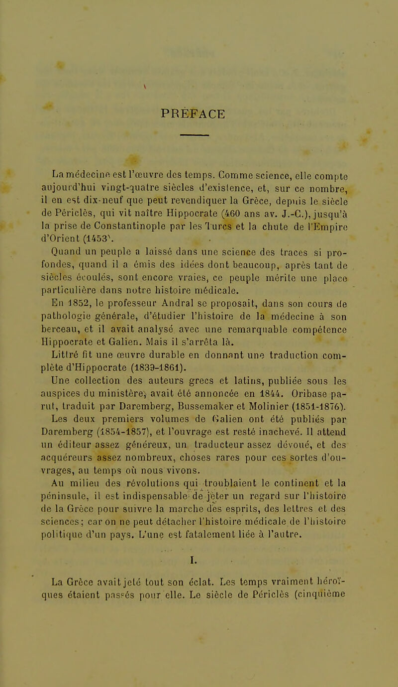 PRÉFACE La médecinp. est l'œuvre des temps. Comme science, elle compte aujourd'hui vingt-quatre siècles d'existence, et, sur ce nombre, il en est dix-neuf que peut revendiquer la Grèce, depuis le siècle de Périclès, qui vit naître Hippocrate (460 ans av. J.-C), jusqu'à la prise de Constantinople par les 1 urcs et la chute de l'Empire d'Orient (1453\ Quand un peuple a laissé dans une science des traces si pro- fondes, quand il a émis des idées dont beaucoup, après tant de siècles écoulés, sont encore vraies, ce peuple mérile une place parlicuiièi'e dans notre histoire médicale. En 1852, le professeur Andral se proposait, dans son cours de pathologie générale, d'étudier l'histoire de la médecine à son berceau, et il avait anali'sé avec une remarquable compétence Hippocrate et Galien. Mais il s'arrêta là. Litiré fit une œuvre durable en donnant une traduction com- plète d'Hippocrate (1839-1861). Une collection des auteurs grecs et latins, publiée sous les auspices du ministère, avait été annoncée en 1844. Oribase pa- rut, traduit par Daremberg, Bussemaker et Molinier (1851-1876'). Les deux premiers volumes de (Malien ont été publiés par Daremberg (1854-1857), et l'ouvrage est resté inachevé. Il attend un éditeur assez généreux, un traducteur assez dévoué, et des acquéreurs assez nombreux, choses rares pour ces sortes d'ou- vrages, au temps où nous vivons. Au milieu des révolutions qui troublaient le continent et la péninsule, il est indispensable de jeter un regard sur l'histoiro de la Grèce pour suivre la marche dés esprits, des lettres et des sciences ; car on ne peut détacher l'histoire médicale de l'histoire politique d'un pays. L'une est fatalement liée à l'autre. l. La Grèce avaitjelé tout son éclat. Los temps vraiment héroï- ques étaient pas?és pour elle. Le siècle de Périclès (cinquième