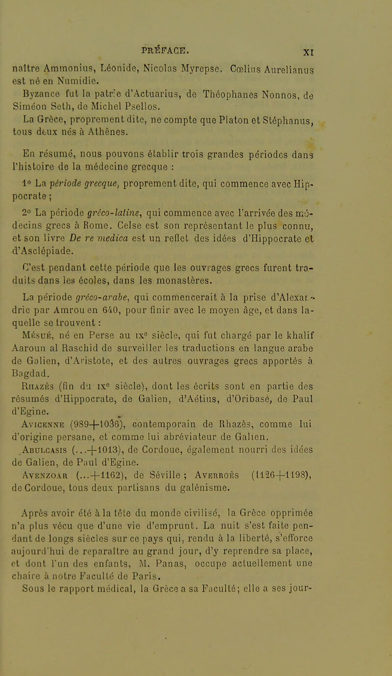 naître Ammonius, Léonide, Nicolas Myrepse. Cœlins Aurelianus est né en Niimidie. Byzance fut la patrie d'Actuarius, de Théoplianes Nonnos, de Siméon Selh, de Michel Psellos. La Grèce, proprement dite, ne compte que Platon et Stéphanus, tous dfcux nés à Athènes. En résumé, nous pouvons établir trois grandes périodes dans l'hiatoire de la médecine grecque : 1» La période grecque, proprement dite, qui commence avec Hip- pocrate; 2° La période gréco-latine, qui commence avec l'arrivée des mé- decins grecs à Rome. Celse est son représentant le plus connu, et son livre De re medica est un reflet des idées d'Hippocrate et d'Asclépiade. C'est pendant cette péi'iode que les ouvrages grecs furent tra- duits dans les écoles, dans les monastères. La période gréco-arabe, qui commencerait à la prise d'Alexar. drie par Amrouen 640, pour finir avec le moyen âge, et dans la- quelle se trouvent : Mésué, né en Perse au ix° siècle, qui fut chargé par le khalif Aaroun al Raschid de surveiller les traductions en langue arabe de Galien, d'Aristote, et des autres ouvrages grecs apportés à Bagdad. Rhazès (fin du ix siècle), dont les écrits sont en partie des résumés d'Hippocrate, de Galien, d'Aétius, d'Oribasé, de Paul d'Egine. AvicENNE (989-(-1036), contemporain de Rhazès, comme lui d'origine persane, et comme lui abréviateur de Galien. ,Abulc/VSis (.. .-)-1013), de Cordoue, également nourri des idées de Galien, de Paul d'Egine. AvENzoAR (...+1162), de Séville ; AvEunoÈs (1126-|-1198), de Cordoue, tous deux partisans du galénisme. Après avoir été à la tôle du monde civilisé, la Grèce opprimée n'a plus vécu que d'une vie d'emprunt. La nuit s'est faite pen- dant de longs siècles sur ce pays qui, rendu à la liberté, s'efforce aujourd'hui de reparaître au grand jour, d'y reprendre sa place, et dont l'un des enfants, M. Panas, occupe actuellement une chaire à notre Faculté de Paris. Sous le rapport médical, la Grèce a sa Faculté; elle a ses jour-