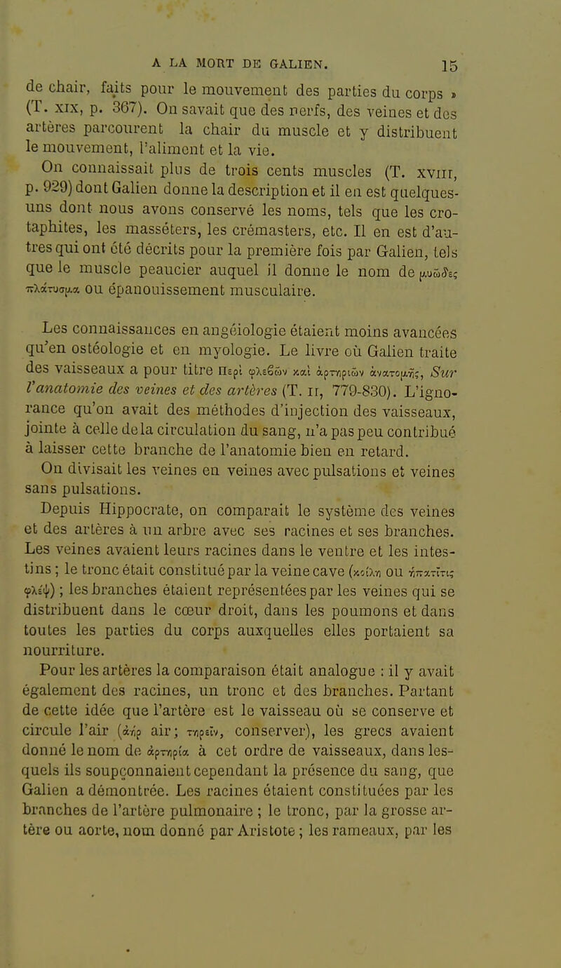 de chair, faits pour le mouvement des parties du corps » (T. XIX, p. 367). On savait que des nerfs, des veines et des artères parcourent la chair du muscle et y distribuent le mouvement, l'aliment et la vie. On connaissait plus de trois cents muscles (T. xviir, p. 929) dont Galien donne la description et il en est quelques- uns dont nous avons conservé les noms, tels que les cro- taphites, les masséters, les crémasters, etc. Il en est d'au- tres qui ont été décrits pour la première fois par Galien, tels que le muscle peaucier auquel il donne le nom de pû^e? irX(XTua[;.« ou épanouissement musculaire. Les connaissances en angôiologie étaient moins avancées qu'en ostéologie et en myologie. Le livre où Galien traite des vaisseaux a pour titre nepî œxeguv xal àprripiûv àvaTO[A^;, Sur l'anatomie des veines et des artères (T. ir, 779-830). L'igno- rance qu'on avait des méthodes d'injection des vaisseaux, jointe à celle delà circulation du sang, n'a pas peu contribué à laisser cette branche de l'anatomie bien eu retard. On divisait les veines en veines avec pulsations et veines sans pulsations. Depuis Hippocrate, on comparait le système des veines et des artères à nu arbre avec ses racines et ses branches. Les veines avaient leurs racines dans le ventre et les intes- tins ; le tronc était constitué par la veine cave (xc(x-/i ou TiTrarlTi; çXstJi) ; les branches étaient représentées par les veines qui se distribuent dans le cœur droit, dans les poumons et dans toutes les parties du corps auxquelles elles portaient sa nourriture. Pour les artères la comparaison était analogue : il y avait également des racines, un tronc et des branches. Partant de cette idée que l'artère est le vaisseau où se conserve et circule l'air (àrip air; r/ipeîv, conserver), les grecs avaient donné le nom de âp-rripî« à cet ordre de vaisseaux, dans les- quels ils soupçonnaient cependant la présence du sang, que Galien a démontrée. Les racines étaient constituées par les branches de l'artère pulmonaire ; le tronc, par la grosse ar- tère ou aorte, nom donné par Aristote ; les rameaux, par les