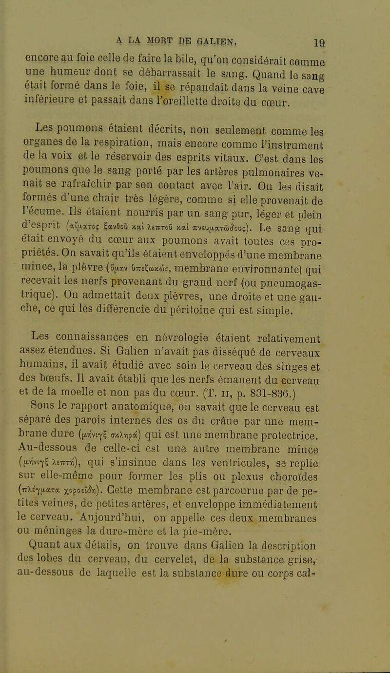 encore au foie celle de faire la bile, qu'on considérait comme une humeur dont se débarrassait le sang. Quand le sang était formé dans le foie, il se répandait dans la veine cave inférieure et passait dans l'oreillette droite du cœur. Les poumons étaient décrits, non seulement comme les organes de la respiration, mais encore comme l'instrument de k voix et le réservoir des esprits vitaux. C'est dans les poumons que le sang porté par les artères pulmonaires ve- nait se rafraîchir par son contact avec Tair. Ou les disait formés d'une chair très légère, comme si elle provenait de l'écume. Ils étaient nourris par un sang pur, léger et plein d'esprit (aff^aTOî ÇavfloO y.oLi XeTCTOîi xat wveufLaTw^ouç). Le Saog qui était envoyé du cœur aux poumons avait toutes ces pro- priétés. On savait qu'ils étaient enveloppés d'une membrane mince, la plèvre (û'{j.r,v ÛTre^wjcw?, membrane environnante) qui recevait les nerfs provenant du grand nerf (ou pneumogas- trique). On admettait deux plèvres, une droite et une gau- che, ce qui les difîérencie du péritoine qui est simple. Les connaissances en névrologie étaient relativement assez étendues. Si Galien n'avait pas disséqué de cerveaux humains, il avait étudié avec soin le cerveau des singes et des bœufs. Il avait établi que les nerfs émanent du cerveau et de la moelle et non pas du cœur. (T. ii, p. 831-836.) Sous le rapport anatomique, on savait que le cerveau est séparé des parois internes des os du crâne par une mem- brane dure (p-Yivi-f? TO).-/)pâ) qui est une membrane protectrice. Au-dessous de celle-ci est une autre membrane mince ((Arvi-y? xeTfnî), qui s'insinue dans les ventricules, se replie sur elle-même pour former les plis ou plexus choroïdes («Xs^l^-axa xopoei^-fl). Cette membrane est parcourue par de pe- tites veines, de petites artères, et enveloppe immfMiatement le cerveau. Aujourd'hui, on appelle ces deux membranes ou méninges la dure-mère et la pie-mère. Quant aux détails, on trouve dans Galien la description des lobes du cerveau, du cervelet, de la substance grise,' au-dessous de laquelle est la substance dure ou corps cal-