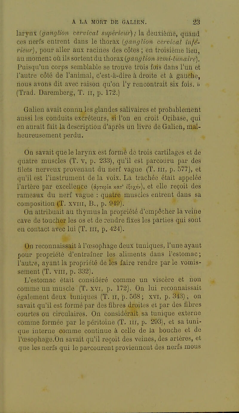 larynx {ganglion cervical supérieur); la deuxième, qiiand ces nerfs entrent dans le thorax {ganglion cervical infé- rieur), pour aller aux racines des côtes ; en troisième lieu, au moment où ils sortent du thorax {ganglion semi-lunaire). Puisqu'un corps semblable se trouve trois fais datis l*Uti et l'autre côté de l'animal, c'est-à-dire à droite et à gauche, nous avons dit avec raison qu'on l'y rencontrait six fois. » (Trad. Daremberg, T. ii, p. 172.) Galien avait connu les glandes salivaires et probablement aussi les conduits excréteurs, si l'on en croit Oribase, qui en aurait fait la descriptiou d'après uu livre de Galion, mal- heureusement perdu. On savait que le larynx est formé de trois cartilages et de quatre muscles (T. v, p. 233), qu'il est parcouru par des fllets nerveux provenant du nerf vague (T. m, p. 577), et qu'il est l'instrument de la voix. La trachée était appelée l'artère par excellence (àprïipta x.a-' èÇoxvîv), et elle reçoit des rameaux du nerf vague : quatre muscles entrent dans sa composition (T. xviii, B., p. 949). On attribuait au thymus la propriété d'empêcher la veine cave de toucher les os et de rendre fixes les parties qui sont en contact avec lui (T. m, p. 424). On reconnaissait à l'œsophage deux tuniques, l'une ayant pour propriété d'entraîner les aliments dans l'estomac; l'autre, ayant la propriété de les faire rendre par le vomis- sement (T. VIII, p. 332). L'estomac était considéré comme un viscère et non comme un muscle (T. xvi, p. 172). On lui reconnaissait également deux tuniques (T. ii, p. 568; xvi, p. 343), on savait qu'il est formé par des fibres droites et par des fibres courtes ou circulaires. On considérait sa tunique externe comme formée par le péritoine (T. m, p. 293), et sa tuni- que interne comme continue à celle de la bouche et de l'œsophage.On savait qu'il reçoit des veines, des artères, et que les nerfs qui le parcourent proviennent des nerfs mous