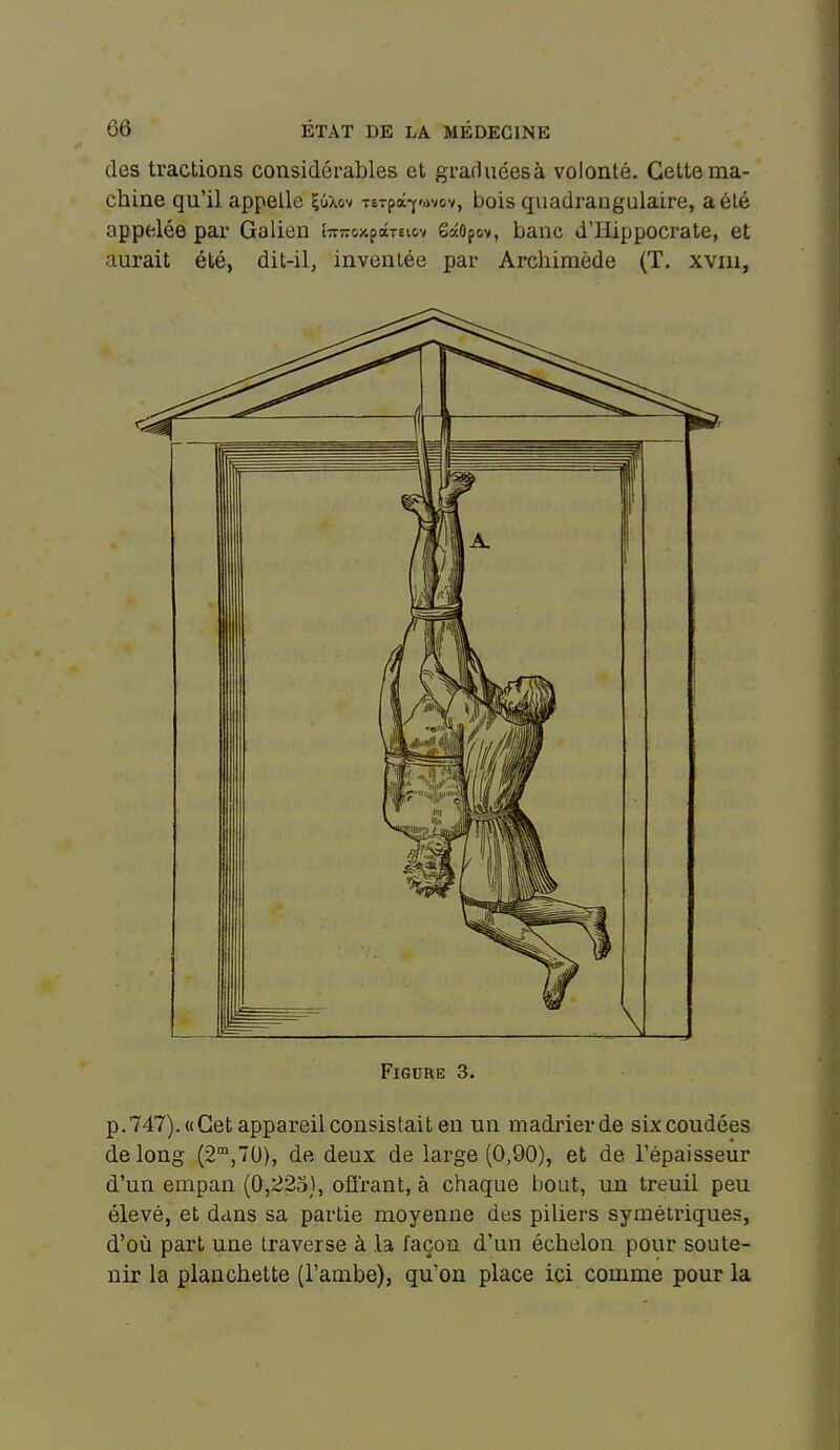 des tractions considérables et graduéesà volonté. Cette ma- chine qu'il appelle Çûxov TeTpâ-y-ùvov, bois quadrangulaire, a été appelée pai* Galien îTTTToxpâTêicv 6âOpov, banc d'Hippocrate, et aurait été, dit-il, inventée par Archimède (T. xviii, Figure 3. p.747).«Cet appareil consistait en un madrierde six coudées de long (2',7U), de deux de large (0,90), et de l'épaisseur d'un empan (0,223), offrant, à chaque bout, un treuil peu élevé, et dans sa partie moyenne des piliers symétriques, d'où part une traverse à la façon d'un échelon pour soute- nir la planchette (l'ambe), qu'on place ici comme pour la