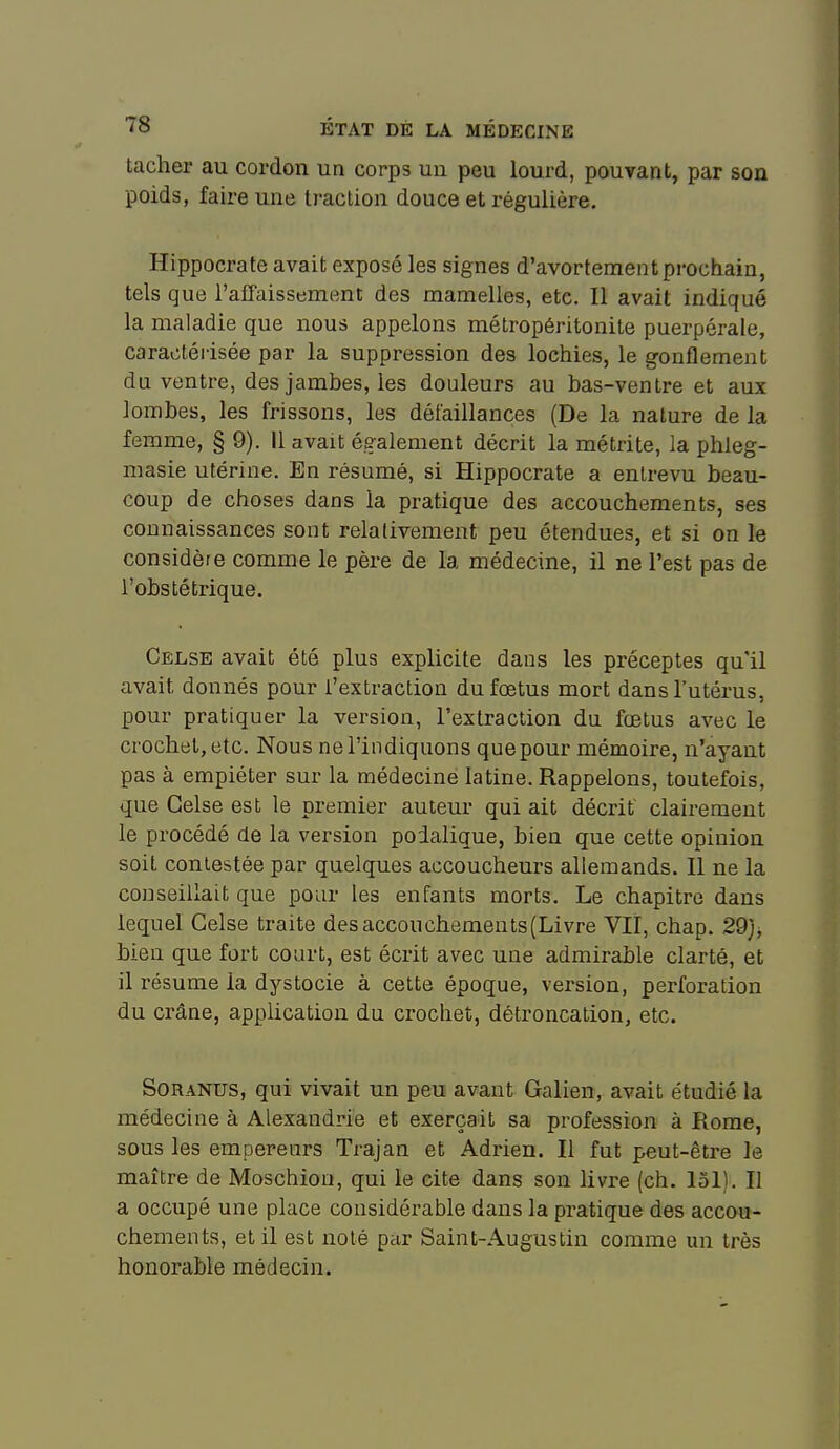 tacher au cordon un corps un peu lourd, pouvant, par son poids, faire une traction douce et régulière. Hippocrate avait exposé les signes d'avortement prochain, tels que l'afTaissement des mamelles, etc. Il avait indiqué la maladie que nous appelons métropéritonite puerpérale, caractérisée par la suppression des lochies, le gonflement du ventre, des jambes, les douleurs au bas-ventre et aux lombes, les frissons, les défaillances (De la nature de la femme, § 9). Il avait également décrit la métrite, la phleg- masie utérine. En résumé, si Hippocrate a entrevu beau- coup de choses dans la pratique des accouchements, ses connaissances sont relativement peu étendues, et si on le considère comme le père de la médecine, il ne l'est pas de l'obstétrique. Celse avait été plus explicite dans les préceptes qu'il avait donnés pour l'extraction du fœtus mort dans l'utérus, pour pratiquer la version, l'extraction du fœtus avec le crochet, etc. Nous ne l'indiquons quepour mémoire, n'ayant pas à empiéter sur la médecine latine. Rappelons, toutefois, que Celse est le premier auteur qui ait décrit clairement le procédé de la version polalique, bien que cette opinion soil contestée par quelques accoucheurs allemands. Il ne la conseillait que pour les enfants morts. Le chapitre dans lequel Celse traite desaccouchements(Livre VIÏ, chap. 29}^ bien que fort court, est écrit avec une admirable clarté, et il résume la dystocie à cette époque, version, perforation du crâne, application du crochet, détroncalion, etc. SoRANUS, qui vivait un peu avant Galien, avait étudié la médecine à Alexandrie et exerçait sa profession à Rome, sous les empereurs Trajan et Adrien. Il fut peut-être le maître de Moschion, qui le cite dans son livre (ch. loi). II a occupé une place considérable dans la pratique des accou- chements, et il est noté pur Saint-Augustin comme un très honorable médecin.