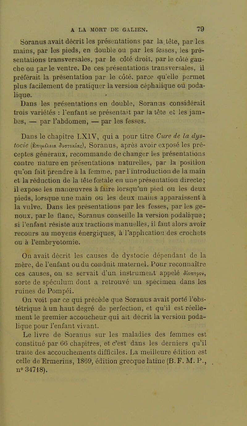 Soranus avait décrit les présentations par la.tête, parles mains, par les pieds, en double ou par les fesses, les pré- sentations transversales, par le côté droit, par le côté gau- che ou par le ventre. De ces présentations transversales, il préférait la présentation par le côté, parce qu'elle permet plus facilement de pratiquer la version céphalique ou poda- lique. Dans les présentations en double, Soranas considérait trois variétés : l'enfant se présentait par la tète et les jam- bâs, — par l'abdomen, — par les fesses. Dans le chapitre LXIV, qui a pour titre Cure de la dys- tocie (Èiri(ji.£Xsta ^uffTOicîaç), Sorauus, après avoir exposé les pré- ceptes généraux, recommande de changer les présentations contre nature en présentations naturelles, par la position qu'on fait prendre à la femme, par l'introduction de la main et la réduction de la tête foetale en une présentation directe; il expose les manœuvres à faire lorsqu'un pied ou les deux pieds, lorsque une main ou les deux mains apparaissent à la vulve. Dans les présentations par les fesses, par les ge- noux, par le flanc, Soranus conseille la version podalique ; si l'enfant résiste aux tractions manuelles, il faut alors avoir recours au moyens énergiques, à l'application des crochets ou à l'embryotomie. On avait décrit les causes de dystocie dépendant de la mère, de l'enfant ou du conduit maternel. Pour reconnaître ces causes, ou se servait d'un instrument appelé <îîo7tTpov, sorte de spéculum dont a retrouvé un spécimen dans les ruines de Pompéi. On voit par ce qui précède que Soranus avait porté l'obs- tétrique à un haut degré de perfection, et qu'il est réelle- ment le premier accoucheur qui ait décrit la version poda- lique pour l'enfant vivant. Le livre de Soranus sur les maladies des femmes est constitué par 66 chapitres, et c'est dans les derniers qu'il traite des accouchements difficiles. La meilleure édition est celle de Ermerins, 1869, édition grecque latine (B. F. M. P., n» 34718).