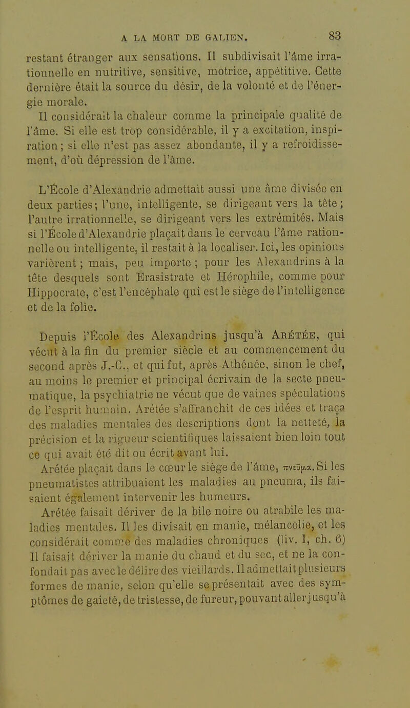 restant étranger aux sensations. Il subdivisait l'âme irra- tionnelle en nutritive, sensitive, motrice, appétitive. Cette dernière était la source du désir, de la volonté et do l'éner- gie morale. Il considérait la chaleur comme la principale qualité de l'âme. Si elle est trop considérable, il y a excitation, inspi- ration ; si elle n'est pas assez abondante, il y a refroidisse- ment, d'où dépression de l'àme. L'École d'Alexandrie admettait aussi une âme divisée en deux parties; l'une, intelligente, se dirigeant vers la tête; l'autre irrationnelle, se dirigeant vers les extrémités. Mais si l'École d'Alexandrie plaçait dans le cerveau l'âme ration- nelle ou intelligente, il restait à la localiser. Ici, les opinions varièrent; mais, peu importe; pour les Alexandrins à la tête desquels sont Érasistrate et Hcrophile, comme pour Hippocrate, c'est l'encéphale qui est le siège de l'intelligence et de la folie. Depuis i'École des Alexandrins jusqu'à Arétée, qui vécut à la fin du premier siècle et au commencement du second après J.-C, et qui fut, après Athénée, sinon le chef, au moins le premier et principal écrivain de la secte pneu- matique, la psychiatrie ne vécut que dévalues spéculations de l'esprit huir.ain. Arélée s'affranchit de ces idées et traça des maladies mentales des descriptions dont la netteté, la précision et la rigueur scientiiiques laissaient bien loin tout ce qui avait été dit ou écrit avant lui. Arétée plaçait dans le cœur le siège de l'âme, irv£î;[j,a. Si les pneumatistcs attribuaient les maladies au pneunia, ils fai- saient également intervenir les humeurs. Arétée faisait dériver de la bile noire ou atrabile les ma- ladies mentales. Il les divisait en manie, mélancolie, et les considérait comme des maladies chroniques (liv. 1, ch. 6) Il faisait dériver la manie du chaud et du sec, et ne la con- fondait pas avecle délire des vieillards. Il admettait plusieurs formes de manie, selon qu elle se présentait avec des sym- ptômes de gaieté, de tristesse, de fureur, pouvant aller jusqu'à