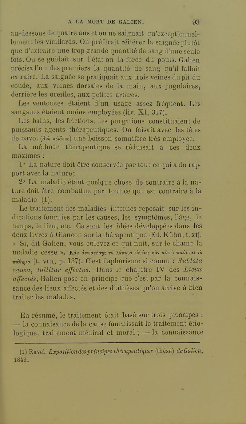 au-dessous de quatre ans et on ne saignait qu'exceptionnel- lement les vieillards. On préférait réitérer la saignée plutôt que d'extraire une trop grande quantité de sang d'une seule fois. Ou se guidait sur l'état ou la force du pouls. Galien précisa l'un des premiers la quantité de sang qu'il fallait extraire. La saignée se pratiquait aux trois veines du pli du coude, aux veines dorsales de la main, aux jugulaires, derrière les oreilles, aux petiter, artères. Les ventouses étaient d'un usage assez fréquent. Les sangsues étaient moins employées (liv. XI, 317). Les bains, les frictions, les purgations constituaient de puissants agents thérapeutiques. On faisait avec les têtes de pavot [Sièx. xci^eia) uue boisson somnifère très employée. La méthode thérapeutique se réduisait à ces deux maximes : 1 La nature doit être conservée par tout ce qui a du rap- port avec la nature ; 2° La maladie étant quelque chose de contraire à la na- ture doit être combattue par tout ce qui est contraire à la maladie (1). Le traitement des maladies internes reposait sur les in- dications fournies par les causes, les symptômes, l'âge, le temps, le lieu, etc. Ce sont les' idées développées dans les deux livres à Glaucon sur la thérapeutique (Ed.Kûhn, t.xi). « Si, dit Galien, vous enlevez ce qui nuit, sur le champ la maladie cesse ». Kàv àma-rnarn TO Xûttoûv eùôî'wî oùv auTto wayerat xô -irocÔYifAa (t. VIII, p. 137). C'est l'aphorisme si connu : Sublata causa, tollitur effeetus. Dans le chapitre IV des Lieux affectés, Galien pose en principe ijue c'est par la connais- sance des lieux afiectés et des diathèses qu'on arrive à bien traiter les malades. En résumé, le traitement était basé sur trois principes : — la connaisauce de la cause fournissait le traitement élio- logique, traitement médical et moral ; — la connaissance (1) Rd.\e\, Expositiondesprincipes Ihérapeuliques (thèse) dcGalien, 1849.