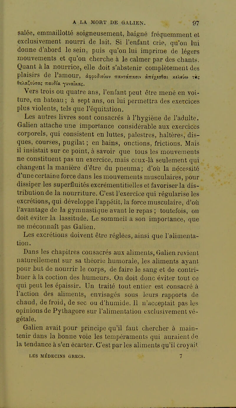 salée, emmaillotté soigneusement, baigné fréquemment et exclusivement nourri de lait. Si l'enfant crie, qu'on lui donne d'abord le sein, puis qu'on lui imprime de légers mouvements et qu'on cherche à le calmer par des chants. Quant à la nourrice, elle doit s'abstenir complètement des plaisirs de l'amour, àfppoiÎKjtwv wavrocffaoïv àirt'xeaOat xeXiÛm t«î Vers trois ou quatre ans, l'enfant peut être mené en voi- ture, en bateau ; à sept ans, on lui permettra des exercices plus violents, tels que l'équitation. Les autres livres sont consacrés à l'hygiène de l'adulte. Galien attache une importance considérable aux exercices corporels, qui consistent en luttes, palestres, haltères, dis- ques, courses, pugilat ; en bains, onctions, frictions. Mais il insistait sur ce point, à savoir que tous les mouvements ne constituent pas un exercice, mais ceux-là seulement qui changent la manière d'être du pneuma; d'où la nécessité d'une certaine force dans les mouvements musculaires, pour dissiper les superfluités excrémentitielles et favoriser la dis- tribution de la nourriture. C'est l'exercice qui régularise les excrétions, qui développe l'appétit, la force musculaire, d'où l'avantage de la gymnastique avant le repas ; toutefois, on doit éviter la lassitude. Le sommeil a son importance, que ne méconnaît pas Galien. Les excrétions doivent être réglées, ainsi que Talimenta- lion. Dans les chapitres consacrés aux aliments, Galien revient naturellement sur sa théorie humorale, les aliments ayant pour but de nourrir le corps, de faire le sang et de contri- buer à la coction des humeurs. On doit donc éviter tout ce qui peut les épaissir. Un traité tout entier est consacré à l'action des aliments, envisagés sous leurs rapports de chaud, de froid, de sec ou d'humide. 11 n'acceptait pas les opinions de Pythagore sur l'alimentation exclusivement vé- gétale. Galien avait pour principe qu'il faut chercher à main- tenir dans la bonne voie les tempéraments qui auraient de la tendance à s'en écarter. C'est par les aliments qu'il croyait LES MÉDECINS GRECS. 7