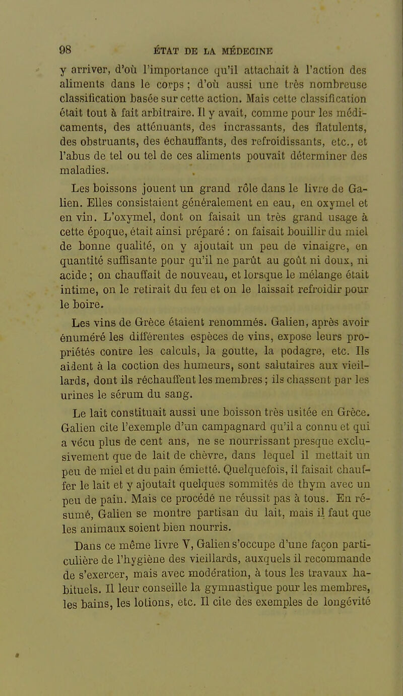 y arriver, d'où l'importance qu'il attachait à l'action des aliments dans le corps ; d'où aussi une très nombreuse classification basée sur cette action. Mais cette classification était tout à fait arbitraire. Il y avait, comme pour les médi- caments, des atténuants, des incrassants, des flatulents, des obstruants, des échauffants, des refroidissants, etc., et l'abus de tel ou tel de ces aliments pouvait déterminer des maladies. Les boissons jouent un grand rôle dans le livre de Ga- lien. Elles consistaient généralement en eau, en oxymel et en vin. L'oxymel, dont on faisait un très grand usage à cette époque, était ainsi préparé : on faisait bouillir du miel de bonne qualité, on y ajoutait un peu de vinaigre, en quantité suffisante pour qu'il ne parût au goût ni doux, ni acide ; on chauffait de nouveau, et lorsque le mélange était intime, on le retirait du feu et on le laissait reû-oidir pour le boire. Les vins de Grèce étaient renommés. Galien, après avoir énuméré les différentes espèces de vins, expose leurs pro- priétés contre les calculs, la goutte, la podagre, etc. Ils aident à la coction des humeurs, sont salutaires aux vieil- lards, dont ils réchauffent les membres ; ils chassent par les urines le sérum du sang. Le lait constituait aussi une boisson très usitée en Grèce. Galien cite l'exemple d'un campagnard qu'il a connu et qui a vécu plus de cent ans, ne se nourrissant presque exclu- sivement que de lait de chèvre, dans lequel il mettait un peu de miel et du pain émietté. Quelquefois, il faisait chauf- fer le lait et y ajoutait quelques sommités de thym avec un peu de pain. Mais ce procédé ne réussit pas à tous. En ré- sumé, Galien se montre partisan du lait, mais il faut que les animaux soient bien nourris. Dans ce même livre V, Galien s'occupe d'une façon parti- culière de l'hygiène des vieillards, auxquels il recommande de s'exercer, mais avec modération, à tous les travaux ha- bituels. Il leur conseille la gymnastique pom' les membres, les bains, les lotions, etc. Il cite des exemples de longévité