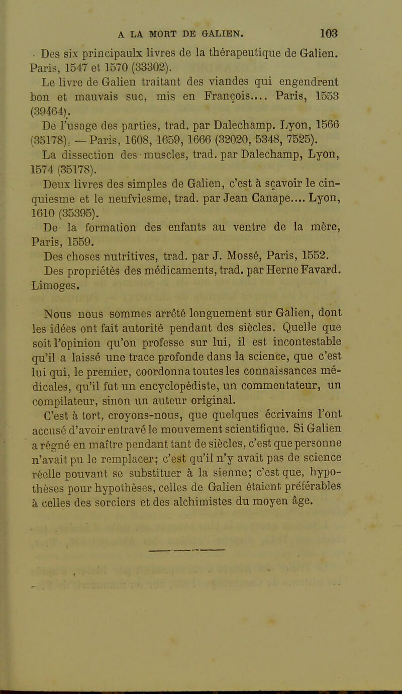 • Des six principaulx livres de la thérapeutique de Galien. Paris, 1547 et 1570 (33302). Le livre de Galien traitant des viandes qui engendrent bon et mauvais suc, mis en François.... Paris, 1553 (39464). De l'usage des parties, trad. par Dalechamp. T^yon, 1566 (35178), — Paris, 1608, 1659, 1666 (32020, 5348, 7525). La dissection des muscles, trad. par Dalechamp, Lyon, 1574 (35178). Deux livres des simples de Galien, c'est à sçavoir le cin- quiesme et le neufviesme, trad. par Jean Canapé.,.. Lyon, 1610 (35395). De la formation des enfants au ventre de la mère, Paris, 1559. Des choses nutritives, trad. par J. Mossé, Paris, 1552. Des propriétés des médicaments, trad. par HerneFavard. Limoges. Nous nous sommes arrêté longuement sur Galien, dont les idées ont fait autorité pendant des siècles. Quelle que soit l'opinion qu'on professe sur lui, il est incontestable qu'il a laissé une trace profonde dans la science, que c'est lui qui, le premier, coordonna toutes les connaissances mé- dicales, qu'il fut un encyclopédiste, un commentateur, un compilateur, sinon un auteur original. C'est à tort, croyons-nous, que quelques écrivains l'ont accusé d'avoir entravé le mouvement scientifique. Si Galien a régné en maître pendant tant de siècles, c'est que personne n'avait pu le remplacer; c'est qu'il n'y avait pas de science réelle pouvant se substituer à la sienne; c'est que, hypo- thèses pour hypothèses, celles de Galien étaient préférables à celles des sorciers et des alchimistes du moyen âge.