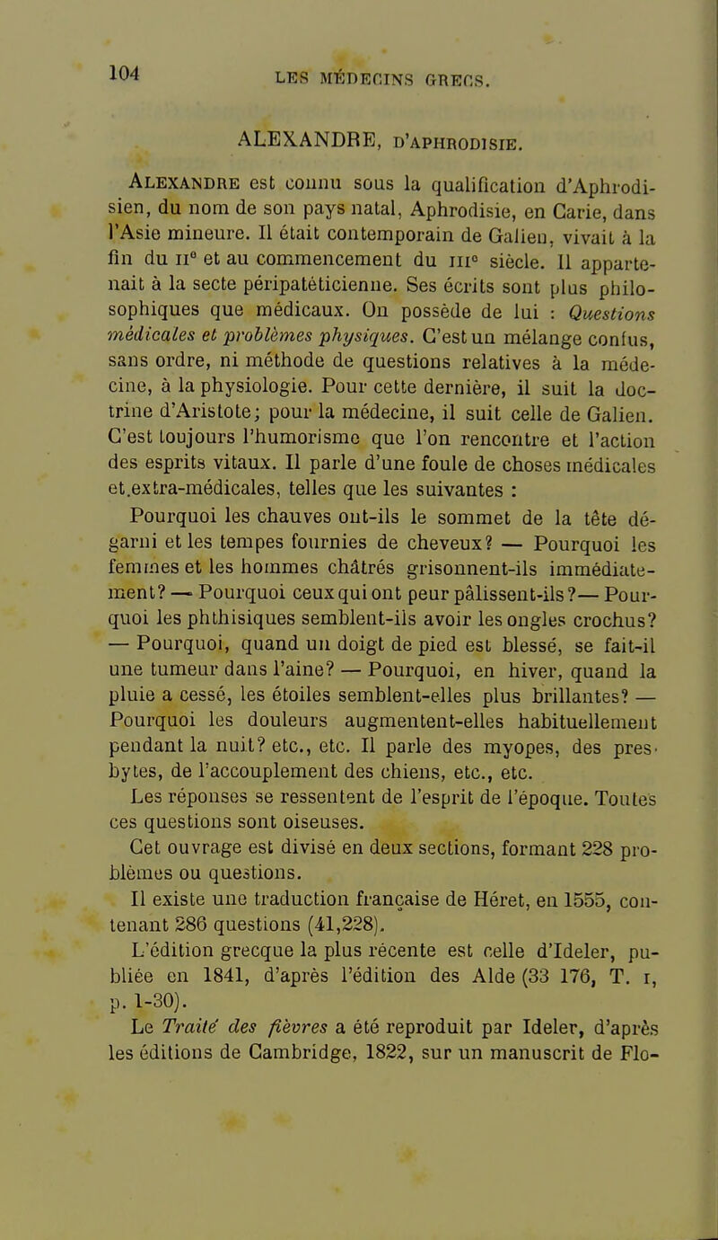 ALEXANDRE, d'aphrodisie. Alexandre est connu sous la qualification d'Aphrodi- sien, du nom de son pays natal, Aphrodisie, en Carie, dans l'Asie mineure. Il était contemporain de Galieu, vivait à la fin du 11° et au commencement du iiio siècle. 11 apparte- nait à la secte péripatéticienne. Ses écrits sont plus philo- sophiques que médicaux. On possède de lui : Questions médiGales et problèmes physiques. C'est un mélange confus, sans ordre, ni méthode de questions relatives à la méde- cine, à la physiologie. Pour cette dernière, il suit la doc- trine d'Aristote; pour la médecine, il suit celle de Galien. C'est toujours l'humorisme que l'on rencontre et l'action des esprits vitaux. Il parle d'une foule de choses médicales et.extra-médicales, telles que les suivantes : Pourquoi les chauves ont-ils le sommet de la tête dé- garni et les tempes fournies de cheveux? — Pourquoi les femmes et les hommes châtrés grisonnent-ils immédiate- ment? — Pourquoi ceux qui ont peur pâlissent-ils ?— Pour- quoi les phthisiques semblent-ils avoir les ongles crochus? — Pourquoi, quand un doigt de pied est blessé, se fait-il une tumeur dans l'aine? — Pourquoi, en hiver, quand la pluie a cessé, les étoiles semblent-elles plus brillantes? — Pourquoi les douleurs augmentent-elles habituellement pendant la nuit? etc., etc. Il parle des myopes, des preS' bytes, de l'accouplement des chiens, etc., etc. Les réponses se ressentent de l'esprit de l'époque. Toutes ces questions sont oiseuses. Cet ouvrage est divisé en deux sections, formant 228 pro- blèmes ou questions. Il existe une traduction française de Héret, en 1555, con- tenant 286 questions (41,228). L'édition grecque la plus récente est celle d'Ideler, pu- bliée en 1841, d'après l'édition des Aide (33 176, T. r, p. 1-30). Le Traite' des fièvres a été reproduit par Ideler, d'après les éditions de Cambridge, 1822, sur un manuscrit de Flo-