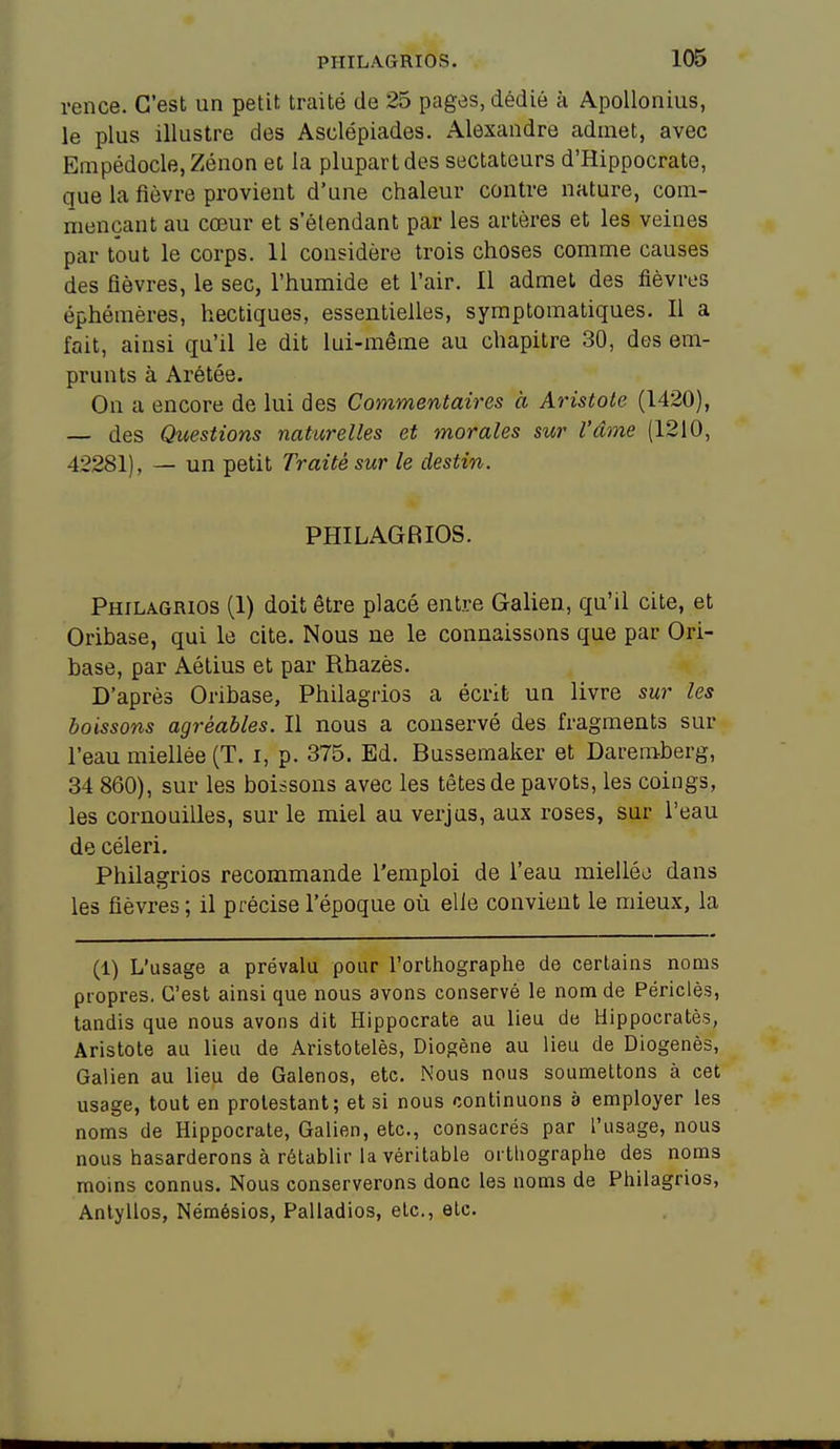 rence. C'est un petit traité de 25 pages, dédié à Apollonius, le plus illustre des Asclépiades. Alexandre admet, avec Empédocle,Zénon et la plupart des sectateurs d'Hippocrate, que la fièvre provient d'une chaleur contre nature, com- mençant au cœur et s'étendant par les artères et les veines par tout le corps. 11 considère trois choses comme causes des fièvres, le sec, l'humide et l'air. Il admet des fièvres éphémères, hectiques, essentielles, symptomatiques. Il a fait, ainsi qu'il le dit lui-même au chapitre 30, des em- prunts à Arétée. On a encore de lui des Commentaires à Aristote (1420), — des Questions naturelles et morales sur l'âme (1210, 42281), — un petit Traité sur le destin. PHILAGRIOS. Philagrios (1) doit être placé entre Galien, qu'il cite, et Oribase, qui le cite. Nous ne le connaissons que par Ori- base, par Aétius et par Rhazès. D'après Oribase, Philagrios a écrit un livre sur les boissons agréables. Il nous a conservé des fragments sur l'eau miellée (T. i, p. 375. Ed. Bussemaker et Daremberg, 34 860), sur les boissons avec les têtes de pavots, les coings, les cornouilles, sur le miel au verjus, aux roses, sur l'eau de céleri. Philagrios recommande l'emploi de l'eau mielléo dans les fièvres ; il précise l'époque où elle convient le mieux, la (1) L'usage a prévalu pour l'orthographe de certains noms propres. C'est ainsi que nous avons conservé le nom de Périclès, tandis que nous avons dit Hippocrate au lieu de Hippocratès, Aristote au lieu de Aristotelès, Diogène au lieu de Diogenès, Galien au lieu de Galenos, etc. Nous nous soumettons à cet usage, tout en prolestant; et si nous continuons à employer les noms de Hippocrate, Galien, etc., consacrés par l'usage, nous nous hasarderons à rétablir la véritable orthographe des noms moins connus. Nous conserverons donc les noms de Philagrios, Anlyllos, Némésios, Palladios, etc., etc.