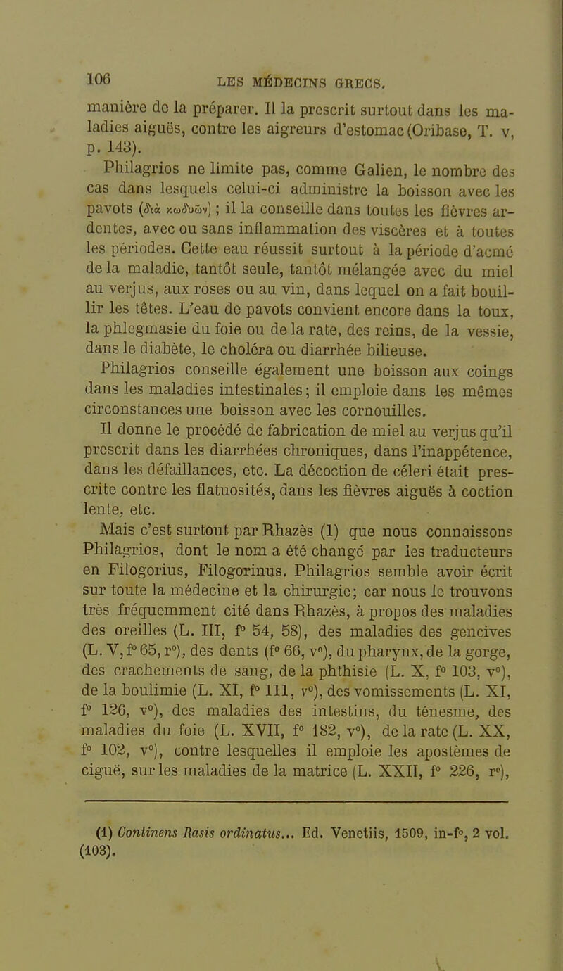 manière de la préparer. Il la prescrit surtout dans les ma- ladies aiguës, contre les aigreurs d'estomac (Oribase, T. v, p. 143). Philagrios ne limite pas, comme Galien, le nombre des cas dans lesquels celui-ci administre la boisson avec les pavots (^là xw^uwv) ; il la conseille dans toutes les fièvres ar- dentes, avec ou sans inflammation des viscères et à toutes les périodes. Cette eau réussit surtout à la période d'acmé de la maladie, tantôt seule, tantôt mélangée avec du miel au verjus, aux roses ou au vin, dans lequel on a fait bouil- lir les têtes. L'eau de pavots convient encore dans la toux, la phlegmasie du foie ou de la rate, des reins, de la vessie, dans le diabète, le choléra ou diarrhée bilieuse. Philagrios conseille également une boisson aux coings dans les maladies intestinales; il emploie dans les mêmes circonstances une boisson avec les cornouilles. Il donne le procédé de fabrication de miel au verjus qu'il prescrit dans les diarrhées chroniques, dans l'inappétence, dans les défaillances, etc. La décoction de céleri était pres- crite contre les flatuosités, dans les fièvres aiguës à coction lente, etc. Mais c'est surtout par Rhazès (1) que nous connaissons Philagrios, dont le nom a été changé par les traducteurs en Pilogorius, Filogorinus, Philagrios semble avoir écrit sur toute la médecine et la chirurgie; car nous le trouvons très fréquemment cité dans Rhazès, à propos des maladies des oreilles (L. III, P 54, 58), des maladies des gencives (L. V, f° 65, r), des dents (f» 66, v»), du pharynx, de la gorge, des crachements de sang, delà phthisie (L. X, f 103, v°), de la boulimie (L. XI, f° 111, v°), des vomissements (L. XI, i° 126, v), des maladies des intestins, du ténesme, des maladies du foie (L. XVII, P 182, v»), de la rate (L. XX, f° 102, v°), contre lesquelles il emploie les apostèmes de ciguë, sur les maladies de la matrice (L. XXII, f° 226, r»). (1) Continens Rasis ordinatus... Ed. Venetiis, 1509, in-f, 2 vol, (103).