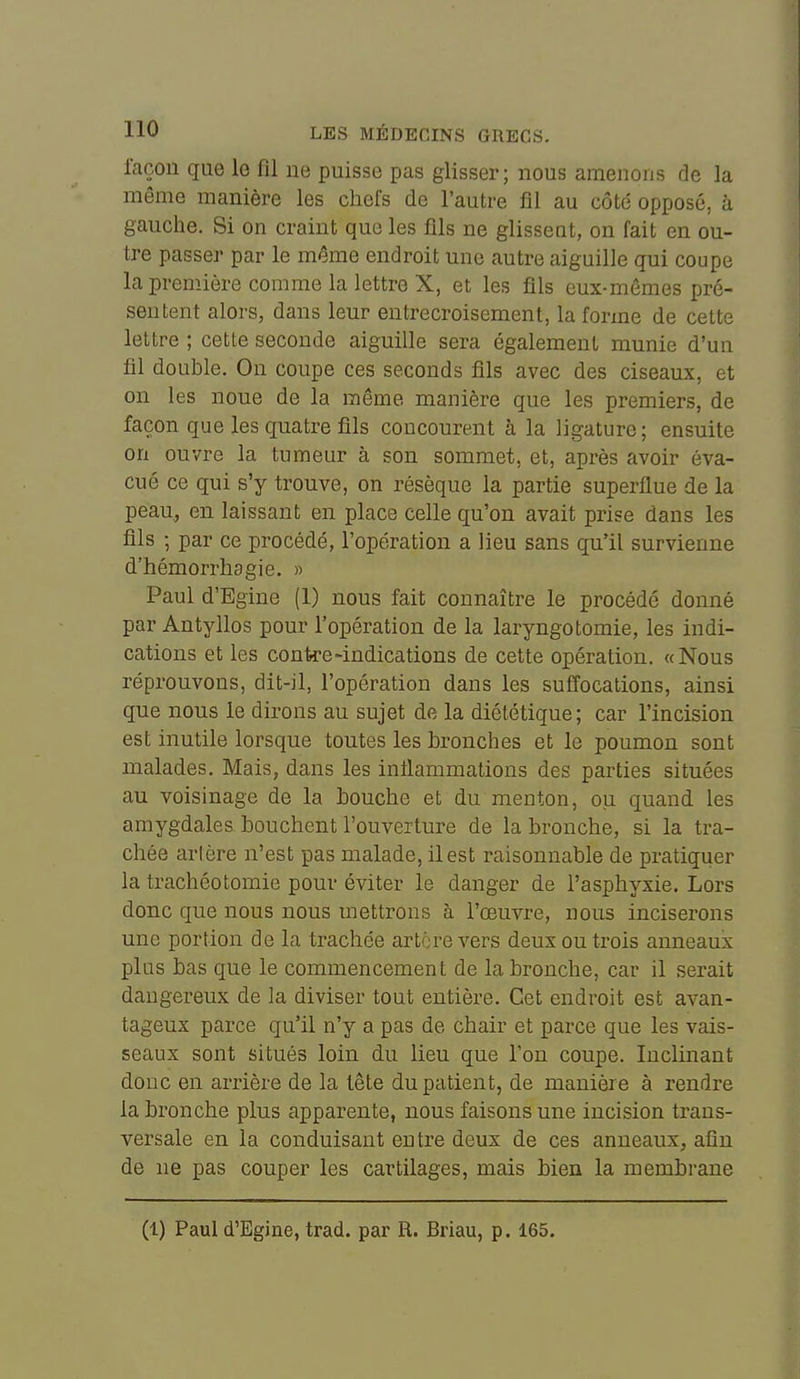 façon que le fil ne puisse pas glisser; nous amenons de la même manière les chefs de l'autre fil au côté opposé, à gauche. Si on craint que les fils ne glissent, on fait en ou- tre passer par le même endroit une autre aiguille qui coupe la première comme la lettre X, et les fils eux-mêmes pré- sentent alors, dans leur entrecroisement, la forme de cette lettre ; cette seconde aiguille sera également munie d'un fil double. On coupe ces seconds fils avec des ciseaux, et on les noue de la même manière que les premiers, de façon que les quatre fils concourent à la ligature; ensuite on ouvre la tumeur à son sommet, et, après avoir éva- cué ce qui s'y trouve, on résèque la partie superflue de la peau., en laissant en place celle qu'on avait prise dans les fils ; par ce procédé, l'opération a lieu sans qu'il survienne d'hémorrhagie. » Paul d'Egine (1) nous fait connaître le procédé donné par Antyllos pour l'opération de la laryngotomie, les indi- cations et les contre'indications de cette opération. «Nous réprouvons, dit-il, l'opération dans les suffocations, ainsi que nous le dirons au sujet de la diététique; car l'incision est inutile lorsque toutes les bronches et le poumon sont malades. Mais, dans les inflammations des parties situées au voisinage de la bouche et du menton, ou quand les amygdales bouchent l'ouverture de la bronche, si la tra- chée artère n'est pas malade, il est raisonnable de pratiquer la trachéotomie pour éviter le danger de l'asphyxie. Lors donc que nous nous mettrons à l'œuvre, nous inciserons une portion de la trachée artère vers deux ou trois anneaux plus bas que le commencement de la bronche, car il serait dangereux de la diviser tout entière. Cet endroit est avan- tageux parce qu'il n'y a pas de chair et parce que les vais- seaux sont situés loin du lieu que l'on coupe. Inclinant donc en arrière de la lête du patient, de manière à rendre la bronche plus apparente, nous faisons une incision trans- versale en la conduisant entre deux de ces anneaux, afin de ne pas couper les cartilages, mais bien la membrane (1) Paul d'Egine, trad. par R. Briau, p. 165.