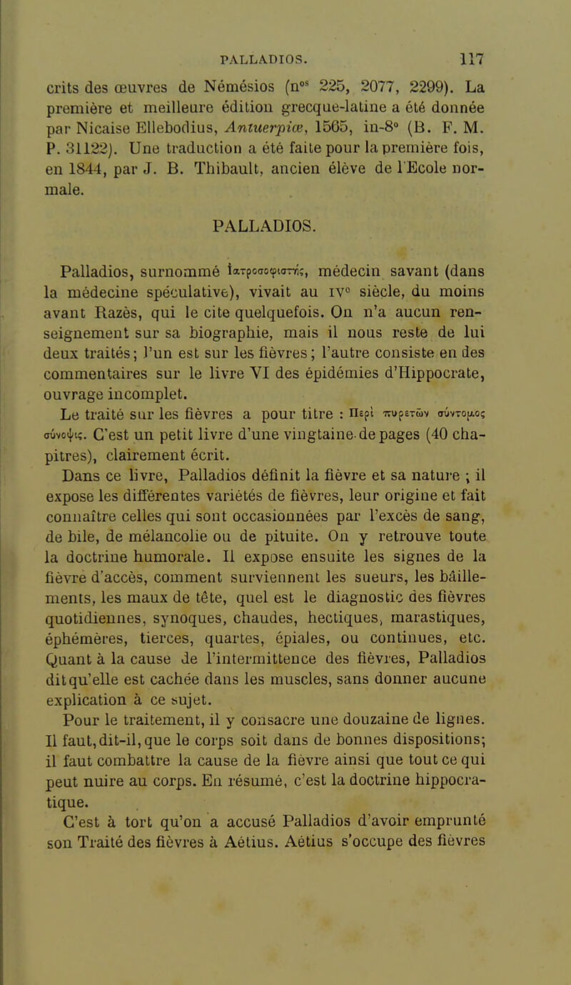 crits des œuvres de Némésios (n« 225, 2077, 2299). La première et meilleure édition grecque-laline a été donnée par Nicaise Ellebodius, Antuerpiœ, 1565, in-8° (B. F, M. P. 31122). Une traduction a été faite pour la première fois, en 1844, par J. B. Thibault, ancien élève de l'Ecole nor- male. PALLADIOS. Palladios, surnommé inTpcaocptoTTÎ?, médecin savant (dans la médecine spéculative), vivait au iv° siècle, du moins avant Razès, qui le cite quelquefois. On n'a aucun ren- seignement sur sa biographie, mais il nous reste de lui deux traités; l'un est sur les fièvres ; l'autre consiste en des commentaires sur le livre VI des épidémies d'Hippocrate, ouvrage incomplet. Le traité sur les fièvres a pour titre : nepl TtupsTMv oûvtojaoç aûvo4»iç. C'est un petit livre d'une vingtaine-de pages (40 cha- pitres), clairement écrit. Dans ce livre, Palladios définit la fièvre et sa natui-e ; il expose les différentes variétés de fièvres, leur origine et fait connaître celles qui sont occasionnées par l'excès de sang, de bile, de mélancolie ou de pituite. On y retrouve toute la doctrine humorale. Il expose ensuite les signes de la fièvre d'accès, comment surviennent les sueurs, les bâille- ments, les maux de tête, quel est le diagnostic des fièvres quotidiennes, synoques, chaudes, hectiques» marastiques, éphémères, tierces, quartes, épiales, ou continues, etc. Quant à la cause de l'intermittence des fièvres, Palladios dit qu'elle est cachée dans les muscles, sans donner aucune explication à ce sujet. Pour le traitement, il y consacre une douzaine de lignes. Il faut,dit-il, que le corps soit dans de bonnes dispositions; il faut combattre la cause de la fièvre ainsi que tout ce qui peut nuire au corps. En résumé, c'est la doctrine hippocra- tique. C'est à tort qu'on a accusé Palladios d'avoir emprunté son Traité des fièvres à Aétius. Aétius s'occupe des fièvres