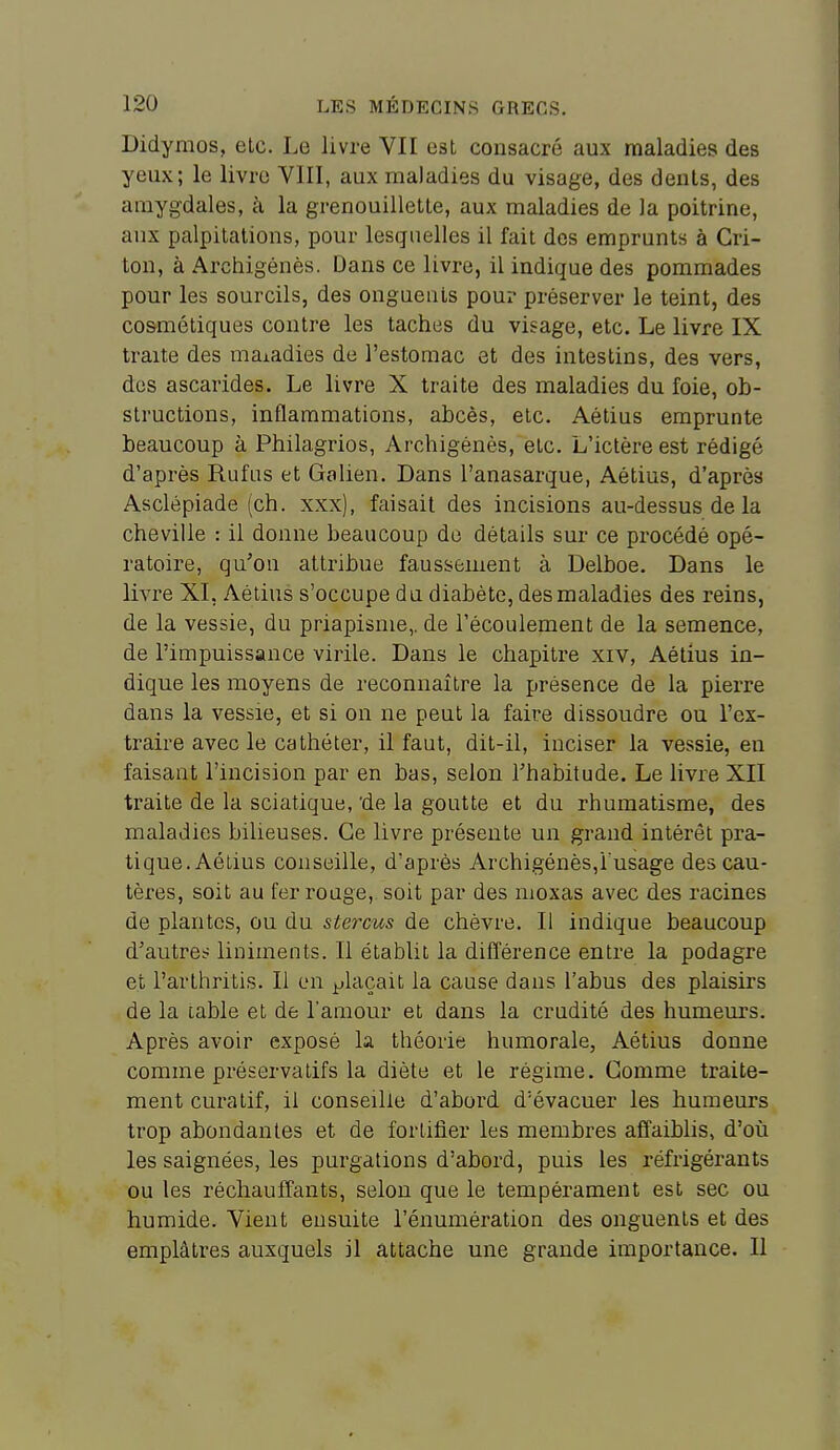 Didymos, elc. Le livre VII est consacré aux maladies des yeux; le livre VIII, aux maladies du visage, des dénis, des amygdales, à la grenouilletle, aux maladies de la poitrine, aux palpitations, pour lesquelles il fait des emprunts à Gri- ton, à Archigénès. Dans ce livre, il indique des pommades pour les sourcils, des onguents pour préserver le teint, des cosmétiques contre les taches du visage, etc. Le livre IX traite des maladies de l'estomac et des intestins, des vers, des ascarides. Le livre X traite des maladies du foie, ob- structions, inflammations, abcès, etc. Aétius emprunte beaucoup à Philagrios, Archigénès, etc. L'ictère est rédigé d'après Rufus et Galien. Dans l'anasarque, Aétius, d'après Asclépiade (ch. xxx), faisait des incisions au-dessus de la cheville : il donne beaucoup de détails sur ce procédé opé- ratoire, qu'on attribue faussement à Delboe. Dans le livre XI, Aétius s'occupe du diabète, des maladies des reins, de la vessie, du priapisme,. de l'écoulement de la semence, de l'impuissance virile. Dans le chapitre xiv, Aétius in- dique les moyens de reconnaître la présence de la pierre dans la vessie, et si on ne peut la faire dissoudre ou l'ex- traire avec le cathéter, il faut, dit-il, inciser la vessie, en faisant l'incision par en bas, selon l'habitude. Le livre XII traite de la sciatique, 'de la goutte et du rhumatisme, des maladies bilieuses. Ce livre présente un grand intérêt pra- tique. Aétius conseille, d'après Archigénès,i usage des cau- tères, soit au ferroûge, soit par des moxas avec des racines de plantes, ou du stercus de chèvre. Il indique beaucoup d'autres liniments. Il établit la différence entre la podagre et l'arlhritis. Il en plaçait la cause dans l'abus des plaisirs de la lable et de l'amour et dans la crudité des humeurs. Après avoir exposé la théorie humorale, Aétius donne comme préservatifs la diète et le régime. Comme traite- ment curatif, il conseille d'abord d'évacuer les humeurs trop abondantes et de fortifier les membres affaiblis, d'où les saignées, les purgations d'abord, puis les réfrigérants ou les réchauffants, selon que le tempérament est sec ou humide. Vient eusuite l'énumération des onguents et des emplâtres auxquels il attache une grande importance. Il