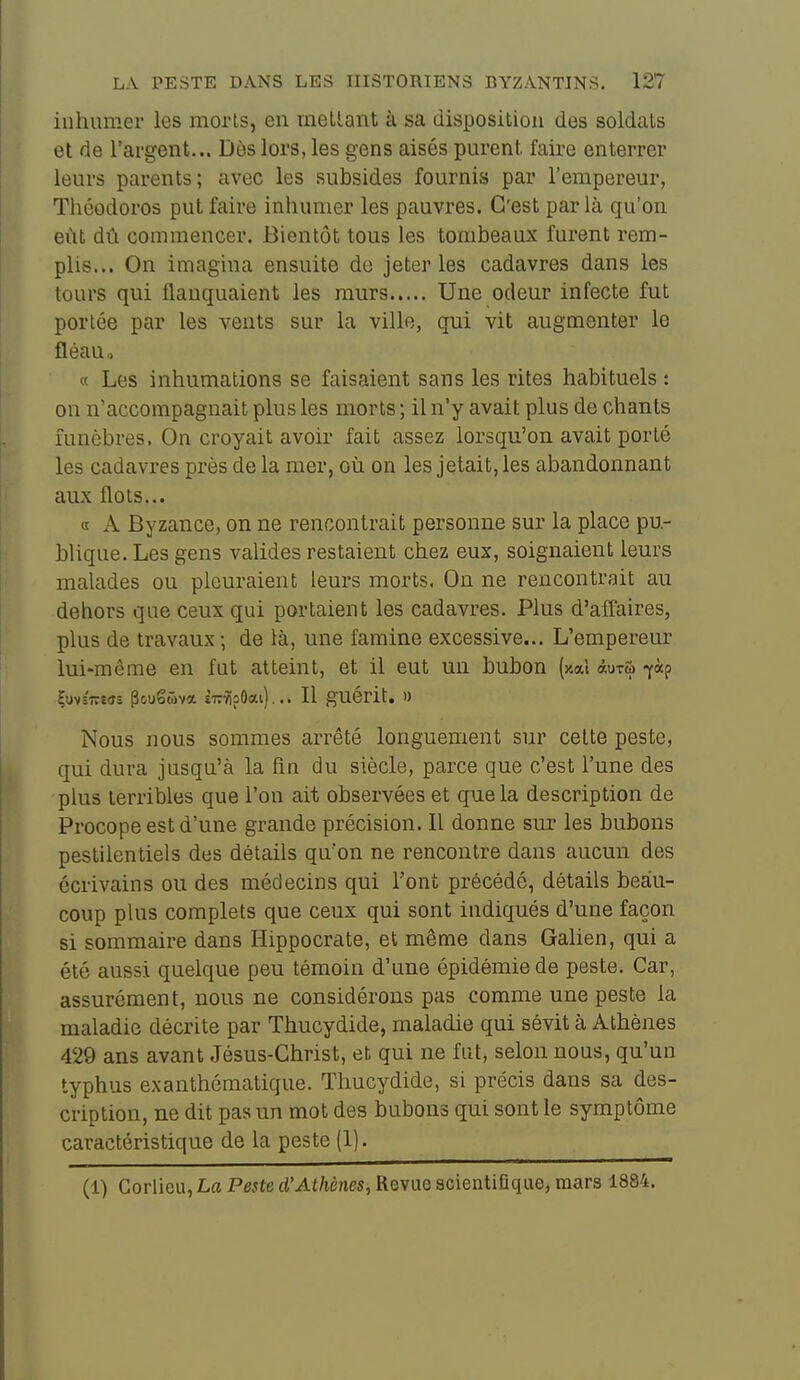 inhumer les morls, en mellant à sa disposition des soldais et de l'argent... Dès lors, les gens aisés purent faire enterrer leurs parents; avec les subsides fournis par l'empereur, Théodoros put faire inhumer les pauvres. C'est par là qu'on eût dû commencer. Bientôt tous les tombeaux furent rem- plis... On imagina ensuite de jeter les cadavres dans les tours qui flanquaient les murs Une odeur infecte fut portée par les vents sur la ville, qui vit augmenter le fléauo « Les inhumations se faisaient sans les rites habituels : on n'accompagnait plus les morts ; il n'y avait plus de chants funèbres. On croyait avoir fait assez lorsqu'on avait porté les cadavres près de la mer, où on les jetait, les abandonnant aux flots... « A Byzance, on ne rencontrait personne sur la place pu- blique. Les gens valides restaient chez eux, soignaient leurs malades ou pleuraient leurs morts. On ne rencontrait au dehors que ceux qui portaient les cadavres. Plus d'affaires, plus de travaux ; de là, une famine excessive... L'empereur lui-même en fut atteint, et il eut un bubon {xcù âuTw fàp Çuvc'îresî PouSûva sirvipOai)... Il guérit. » Nous nous sommes arrêté longuement sur celte peste, qui dura jusqu'à la fin du siècle, parce que c'est l'une des plus terribles que l'on ait observées et que la description de Procope est d'une grande précision. Il donne sui' les bubons pestilentiels des détails qu'on ne rencontre dans aucun des écrivains ou des médecins qui l'ont précédé, détails beau- coup plus complets que ceux qui sont indiqués d'une façon si sommaire dans Hippocrate, et même dans Galien, qui a été aussi quelque peu témoin d'une épidémie de peste. Car, assurément, nous ne considérons pas comme une peste la maladie décrite par Thucydide, maladie qui sévit à Athènes 429 ans avant Jésus-Christ, et qui ne fut, selon nous, qu'un typhus exanthématique. Thucydide, si précis dans sa des- cription, ne dit pas un mot des bubons qui sont le symptôme caractéristique de la peste (1). (1) Corlieu, La Peste d'Athènes, Revue scientiQque, mars 1884.