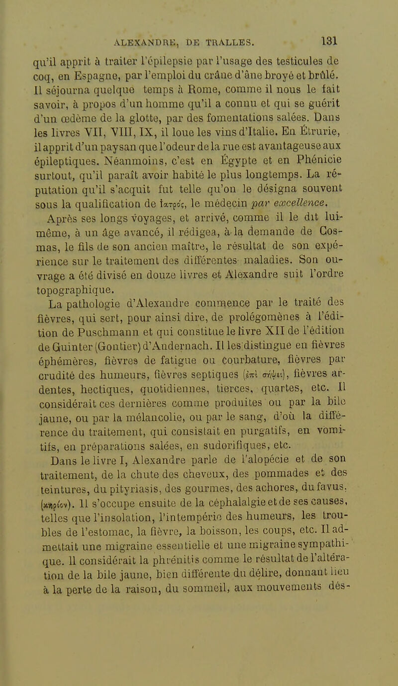 qu'il apprit à traiter l'épilepsie par l'usage des testicules de coq, en Espagne, par l'emploi du crâne d'âne broyé et brûlé. 11 séjourna quelque temps à Rome, comme il nous le lait savoir, à propos d'un homme qu'il a connu et qui se guérit d'un œdème de la glotte, par des fomentations salées. Dans les livres VIT, VIII, IX, il loue les vins d'Italie. En Élrurie, il apprit d'un paysan que l'odeur de la rue est avantageuse aux épileptiques. Néanmoins, c'est en Egypte et en Phénicie surtout, qu'il paraît avoir habité le plus longtemps. La ré- putation qu'il s'acquit fut telle qu'on le désigna souvent sous la qualification de iaxpoç, le médecin par excellence. Après ses longs voyages, et arrivé, comme il le dit lui- même, à un âge avancé, il rédigea, à-la demande de Gos- mas, le fils de son ancien maître, le résultat de son expé- rience sur le traitement des différentes maladies. Son ou- vrage a été divisé en douze livres et Alexandre suit l'ordre topographique. La pathologie d'Alexandre commence par le traité des fièvres, qui sert, pour ainsi dire, de prolégomènes à l'édi- tion de Puschmann et qui constitue le livre XII de l'édition deGuinter(Gontier)d'Andernach. Il les distingue en fièvres éphémères, fièvres de fatigue ou Courbature, fièvres par crudité des humeurs, fièvres septiques (èirl critLei), fièvres ar- dentes, hectiques, quotidiennes, tierces, quartes, etc. Il considérait ces dernières comme produites ou par la bile jaune, ou par la mélancolie, ou par le sang, d'où la difié- rence du traitement, qui consistait en purgatifs, en vomi- tifs, en préparations salées, en sudorifiques, etc. Dans le livre I, Alexandre parle de l'alopécie et de son traitement, de la chute des cheveux, des pommades et des teintures, du pityriasis, des gourmes, des achores, dufavus. (jcïiptov). 11 s'occupe ensuite de la céphalalgie et de ses causes, telles que l'insolation, l'intempérie des humeurs, les trou- bles de l'estomac, la fièvre, la boisson, les coups, etc. Il ad- mettait une migraine essentielle et une migraine sympathi- que. 11 considérait la phrénitis comme le résultat de l'altéra- tion de la bile jaune, bien difî'érente du déhre, donnant lieu à la perte de la raison, du sommeil, aux mouvements dés-