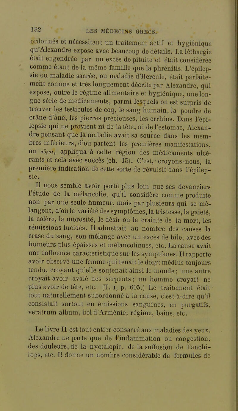 ordonnos et nécessitant un traitement actif et hygiénique qu'Alexandre expose avec beaucoup de détails. La léthargie était engendrée par un excès de pituite et était considérée comme étant de la même famille que la phrénitis. L'épilep- sie ou maladie sacrée, ou maladie d'Hercule, était parfaite- ment connue et très longuement décrite par Alexandre, qui expose, outre le régime alimentaire et hygiénique, une lon- gue série de médicaments, parmi lesquels on est surpris de trouver les testicules de coq, le sang humain, la poudre de crâne d'âne, les pierres précieuses, les errhins. Dans l'épi- lepsie qui ne provient ni de la tête, ni de l'estomac, Alexan- dre pensant que la maladie avait sa source dans les mem- bres inférieurs, d'où partent les premières manifestations, ou aiipai, appliqua à cette région des médicaments ulcé- rants et cela avec succès (ch. 15). C'est, ' croyons-nous, la première indication de cette sorte de révulsif dans l'épilep- sie. Il nous semble avoir porté plus loin que ses devanciers l'étude de la mélancolie, qu'il considère comme produite non par une seule humeur, mais par plusieurs qui se mé- langent, d'où la variété des symptômes, la tristesse, la gaieté, la colère, la morosité, le désir ou la crainte de la mort, les rémissions lucides. Il admettait au nombre des causes la crase du sang, son mélange avec un excès de bile, avec des humeurs plus épaisses et mélancoliques, etc. La cause avait une influence caractéristique sur les symptômes. Il rapporte avoir observé une femme qui tenait le doigt médius toujours tendu, croyant qu'elle soutenait ainsi le monde; une autre croyait avoir avalé des serpents; un homme croyait ne plus avoir de tête, etc. (T. i, p. 605.) Le traitement était tout naturellement subordonné à la cause, c'est-à-dire qu'il consistait surtout en émissions sanguines, en purgatifs, veratrum album, bol d'Arménie, régime, bains, etc. Le livre II est tout entier consacré aux maladies des yeux. Alexandre ne parle que de l'inflammation ou congestion, des douleurs, de la nyctalopie, de la suffusion de Tanchi- iops, etc. Il donne un nombre considérable de form.ules de