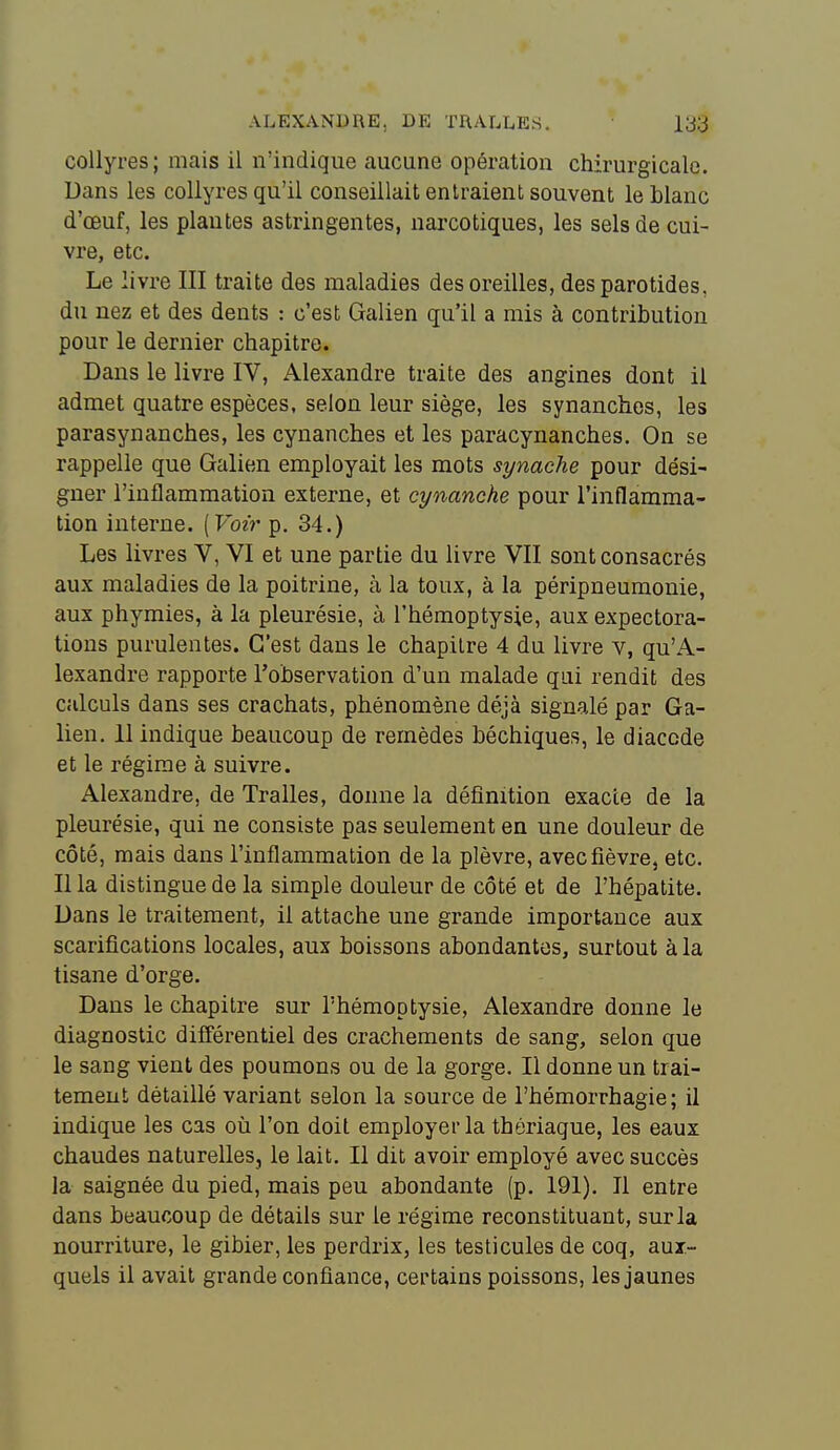 collyres; mais il n'indique aucune opération chirurgicale. Dans les collyres qu'il conseillait entraient souvent le blanc d'œuf, les plantes astringentes, narcotiques, les sels de cui- vre, etc. Le livre III traite des maladies des oreilles, des parotides, du nez et des dents : c'est Galien qu'il a mis à contribution pour le dernier chapitre. Dans le livre IV, Alexandre traite des angines dont il admet quatre espèces, selon leur siège, les synanches, les parasynanches, les cynanches et les paracynanches. On se rappelle que Galien employait les mots synache pour dési- gner l'inflammation externe, et cynanche pour l'inflamma- tion interne. [Voir p. 34.) Les livres V, VI et une partie du livre VII sont consacrés aux maladies de la poitrine, à la toux, à la péripneumonie, aux phymies, à la pleurésie, à l'hémoptysie, aux expectora- tions purulentes. C'est dans le chapitre 4 du livre v, qu'A- lexandre rapporte l'observation d'un malade qui rendit des calculs dans ses crachats, phénomène déjà signalé par Ga- lien. 11 indique beaucoup de remèdes béchiques, le diaccde et le régime à suivre. Alexandre, de Tralles, donne la définition exacte de la pleurésie, qui ne consiste pas seulement en une douleur de côté, mais dans l'inflammation de la plèvre, avec fièvre, etc. Il la distingue de la simple douleur de côté et de l'hépatite. Dans le traitement, il attache une grande importance aux scarifications locales, aux boissons abondantes, surtout à la tisane d'orge. Dans le chapitre sur l'hémoptysie, Alexandre donne le diagnostic différentiel des crachements de sang, selon que le sang vient des poumons ou de la gorge. Il donne un trai- tement détaillé variant selon la source de l'hémorrhagie; il indique les cas oîi l'on doit employer la thériaque, les eaux chaudes naturelles, le lait. Il dit avoir employé avec succès la saignée du pied, mais peu abondante (p. 191). Il entre dans beaucoup de détails sur le régime reconstituant, sur la nourriture, le gibier, les perdrix, les testicules de coq, aux- quels il avait grande confiance, certains poissons, les jaunes