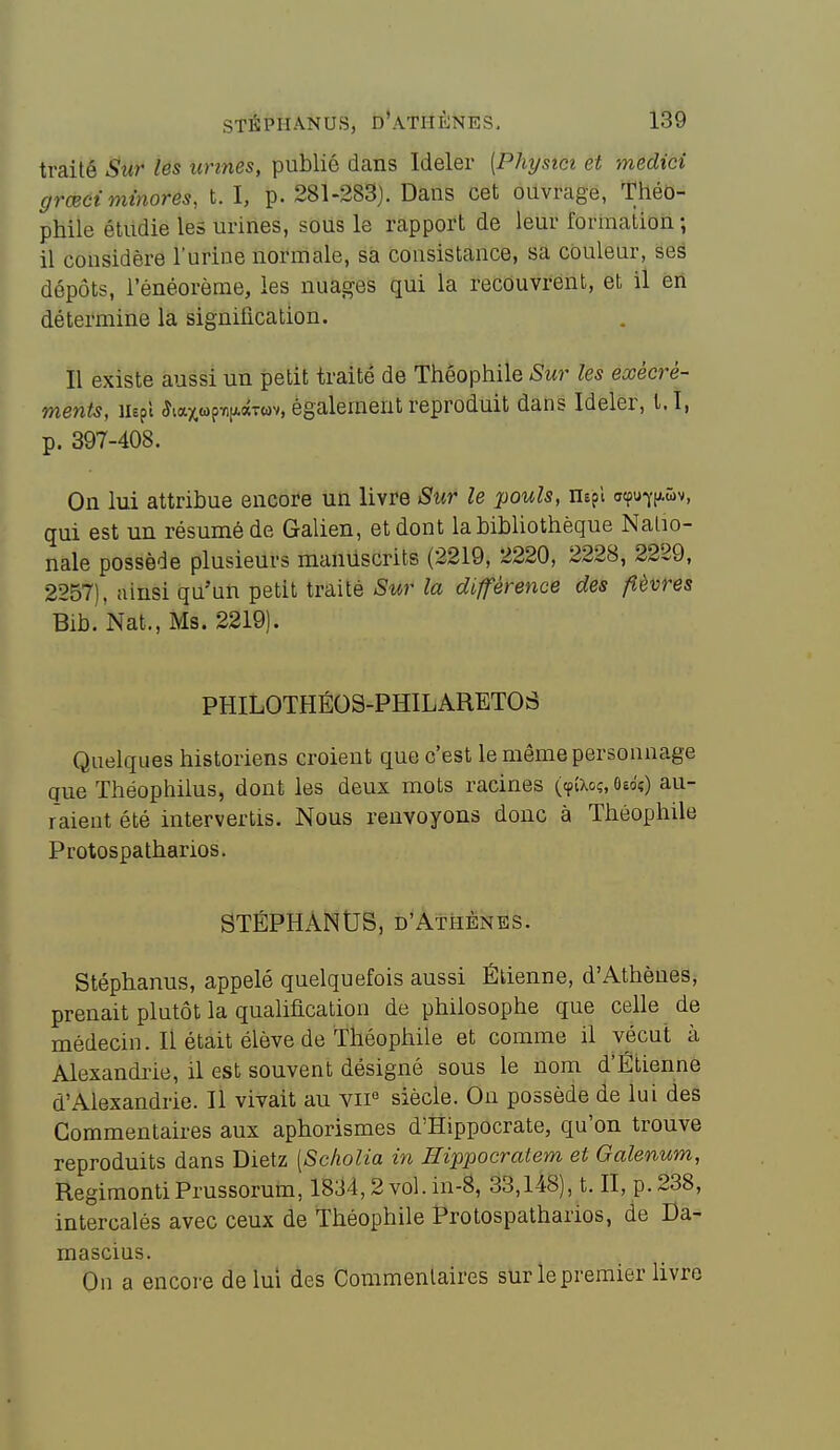 traité Sur les urines, publié dans Ideler [Physici et medici grœét minores, t. I, p. 281-283). Dans cet ouvrage, Théo- phile étudie les urines, sous le rapport de leur formation ; il considère l'urine normale, sa consistance, sa couleur, ses dépôts, l'énéorème, les nuag'es qui la recouvrent, et il en détermine la signification. Il existe aussi un petit traité de Théophile Sur les exéeré- ments, ihpl 5tax«p7i|j.ocTwv, également reproduit dans Ideler, t.î, p. 397-408. On lui attribue encore un livre Sur le pouls, nspl crtpu7iAwv, qui est un résumé de Galien, et dont la bibhothèque Natio- nale possède plusieurs manuscrits (2219, 2220, 2228, 2229, 2257), ainsi qu'un petit traité Sur la différence des fièvres Bib. Nat., Ms. 2219). PHILOTHÉOS-PHILARETOS Quelques historiens croient que c'est le même personnage que Théophilus, dont les deux mots racines (cp(Xoç, ôêdî) au- raient été intervertis. Nous renvoyons donc à Théophile Protospatharios. STÉPHANUS, D'AtiiÈNES. Stéphanus, appelé quelquefois aussi Étienne, d'Athènes^ prenait plutôt la qualification de philosophe que celle de médecin. Il était élève de Théophile et comme il vécut à Alexandi'ie, il est souvent désigné sous le nom d'Etienne d'Alexandrie. 11 vivait au vii« siècle. On possède de lui des Commentaires aux aphorismes d'Hippocrate, qu'on trouve reproduits dans Dietz [Scholia in Ilippocratem et Galenum, RegimontiPrussorum, 1834,2 vol. in-â, 33,148), t. II, p. 238, intercalés avec ceux de Théophile Protospatharios, de Da- mascius. On a encore de lui des Commentaires sur le premier livre