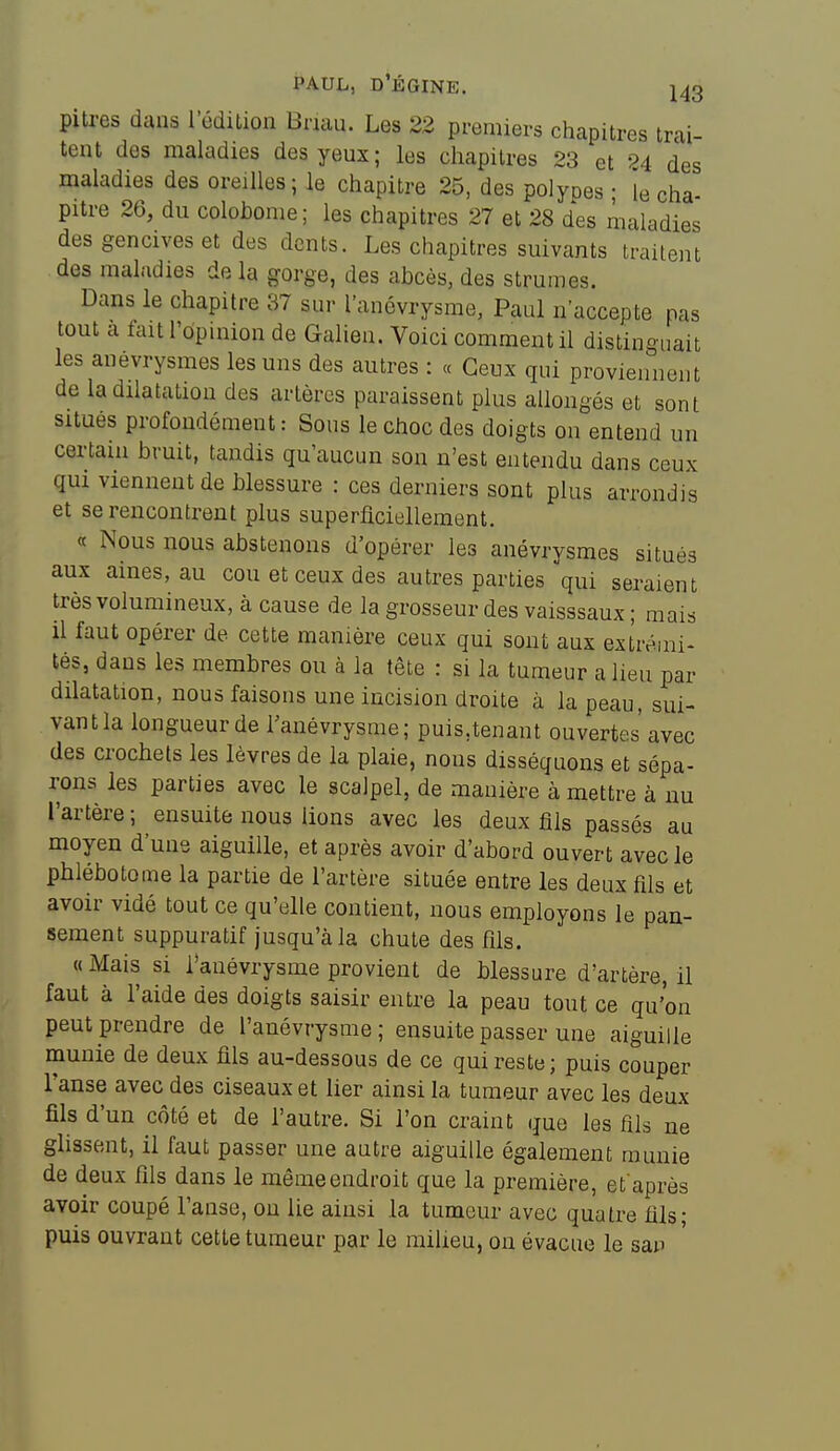 pitres dans l'édiLion Briau. Les 22 premiers chapitres trai- tent des maladies des yeux; les chapitres 23 et 24 des maladies des oreilles; le chapitre 25, des polypes ; le cha- pitre 26, du colohonie; les chapitres 27 et 28 des maladies des gencives et des dents. Les chapitres suivants traitent des maladies delà gorge, des abcès, des strumes. Dans le chapitre 37 sur l'anévrysme, Paul n'accepte pas tout a tait l'opmion de Galien. Voici comment il distinguait les anevrysmes les uns des autres : « Ceux qui proviennent de la dilatation des artères paraissent plus allongés et sont situés profondément: Sous le choc des doigts on entend un certain bruit, tandis qu'aucun son n'est entendu dans ceux qui viennent de blessure : ces derniers sont plus arrondis et se rencontrent plus superficiellement. « Nous nous abstenons d'opérer les anévrysmes situés aux aines, au cou et ceux des autres parties qui seraient très volumineux, à cause de la grosseur des vaisssaux ; mais il faut opérer de cette manière ceux qui sont aux extrémi- tés, dans les membres ou à la tête : si la tumeur a lieu par dilatation, nous faisons une incision droite à la peau, sui- vantla longueur de l'anévrysme; puis,tenant ouvertes avec des crochets les lèvres de la plaie, nous disséquons et sépa- rons les parties avec le scalpel, de manière à mettre à nu l'artère ; ensuite nous lions avec les deux fils passés au moyen d'une aiguille, et après avoir d'abord ouvert avec le phlébotoine la partie de l'artère située entre les deux fils et avoir vidé tout ce qu'elle contient, nous employons le pan- sement suppuratif jusqu'à la chute des fils. «Mais si l'anévi-ysme provient de blessure d'artère, il faut à l'aide des doigts saisir entre la peau tout ce qu'on peut prendre de l'anévrysme; ensuite passer une aiguille munie de deux fils au-dessous de ce qui reste; puis couper l'anse avec des ciseaux et lier ainsi la tumeur avec les deux fils d'un côté et de l'autre. Si l'on craint que les fils ne glissent, il faut passer une autre aiguille également munie de deux fils dans le même endroit que la première, et après avoir coupé l'anse, on lie ainsi la tumeur avec quatre fils; puis ouvrant cette tumeur par le milieu, on évacue le san