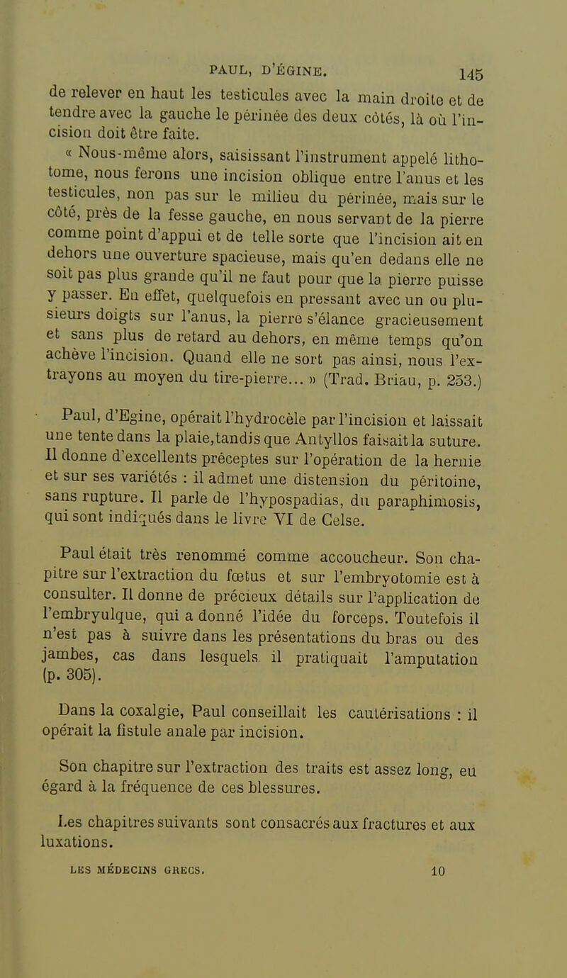 de relever en haut les testicules avec la main droite et de tendre avec la gauche le périnée des deux côtés, là où l'in- cision doit être faite. « Nous-même alors, saisissant l'instrument appelé litho- tome, nous ferons une incision oblique entre l'anus et les testicules, non pas sur le milieu du périnée, mais sur le côté, près de la fesse gauche, en nous servant de la pierre comme point d'appui et de telle sorte que l'incision ait en dehors une ouverture spacieuse, mais qu'en dedans elle ne soit pas plus grande qu'il ne faut pour que la pierre puisse y passer. Eu eifet, quelquefois en pressant avec un ou plu- sieurs doigts sur l'anus, la pierre s'élance gracieusement et sans plus de retard au dehors, en même temps qu'on achève l'incision. Quand elle ne sort pas ainsi, nous l'ex- trayons au moyen du tire-pierre... » (Trad. Briau, p. 253.) Paul, d'Egine, opérait l'hydrocèle par l'incision et laissait une tente dans la plaie,tandisque Anlyllos faisait la suture. Il donne d'excellents préceptes sur l'opération de la hernie et sur ses variétés : il admet une distension du péritoine, sans rupture. Il parle de l'hypospadias, du paraphiniosis, qui sont indiqués dans le livre VI de Celse. Paul était très renommé comme accoucheur. Son cha- pitre sur l'extraction du fœtus et sur l'embryotomie est à consulter. Il donne de précieux détails sur l'application de l'emhryulque, qui a donné l'idée du forceps. Toutefois il n'est pas à suivre dans les présentations du bras ou des jambes, cas dans lesquels il pratiquait l'amputation (p. 305). Dans la coxalgie, Paul conseillait les cautérisations : il opérait la fistule anale par incision. Son chapitre sur l'extraction des traits est assez long, eu égard à la fréquence de ces blessures. Les chapitres suivants sont consacrés aux fractures et aux luxations. LËS MÉDECINS GKEGS. 10