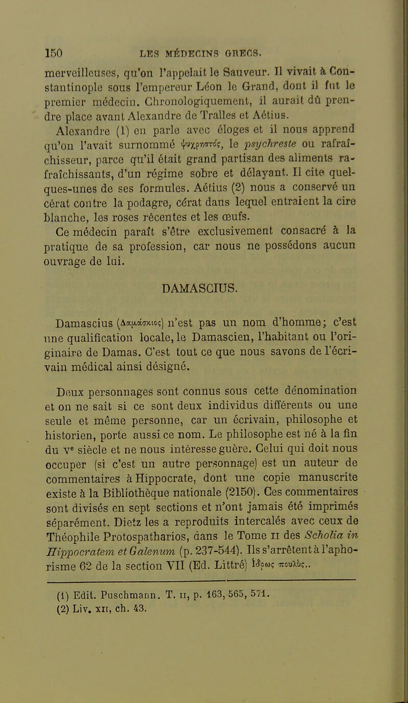 merveilleuses, qu'on l'appelait le Sauveur. Il vivait à Con- stantinople sous l'empereur Léon le Grand, dont il fut le premier médecin. Chronologiquement, il aurait dû pren- dre place avant Alexandre de Tralles et Aétius. Alexandre (1) en parle avec éloges et il nous apprend qu'on l'avait surnommé ^UfWTÔ<;, le psychreste ou rafraî- chisseur, parce qu'il était grand partisan des aliments ra- fraîchissants, d'un régime sobre et délayant. Il cite quel- ques-unes de ses formules. Aétius (2) nous a conservé un cérat contre la podagre, cérat dans lequel entraient la cire blanche, les roses récentes et les œufs. Ce médecin paraît s'être exclusivement consacré à la pratique de sa profession, car nous ne possédons aucun ouvrage de lui. DAMASCIUS. Damascius (Aap.âwio;) n'est pas un nom d'homme; c'est une qualification locale, le Damascien, l'habitant ou l'ori- ginaire de Damas. C'est tout ce que nous savons de l'écri- vain médical ainsi désigné. Deux personnages sont connus sous cette dénomination et on ne sait si ce sont deux individus différents ou une seule et même personne, car un écrivain, philosophe et historien, porte aussi ce nom. Le philosophe est hé à la fin du v« siècle et ne nous intéresse guère. Celui qui doit nous occuper (si c'est un autre personnage) est un auteur de commentaires à Hippocrate, dont une copie manuscrite existe à la Bibliothèque nationale (2150). Ces commentaires sont divisés en sept sections et n'ont jamais été imprimés séparément. Dietz les a reproduits intercalés avec ceux de Théophile Protospatharios, dans le Tome ii des Scholia in Rippocratem etGalenum (p. 237-544). Ils s'arrêtent à l'apho- risme 62 de la section YII (Ed. Littré) i^?o>ç ttouxù,'.. (1) Edil. Puschmann. T. ii, p. 163, 565, 571. (2) Liv. xn, ch. 43.