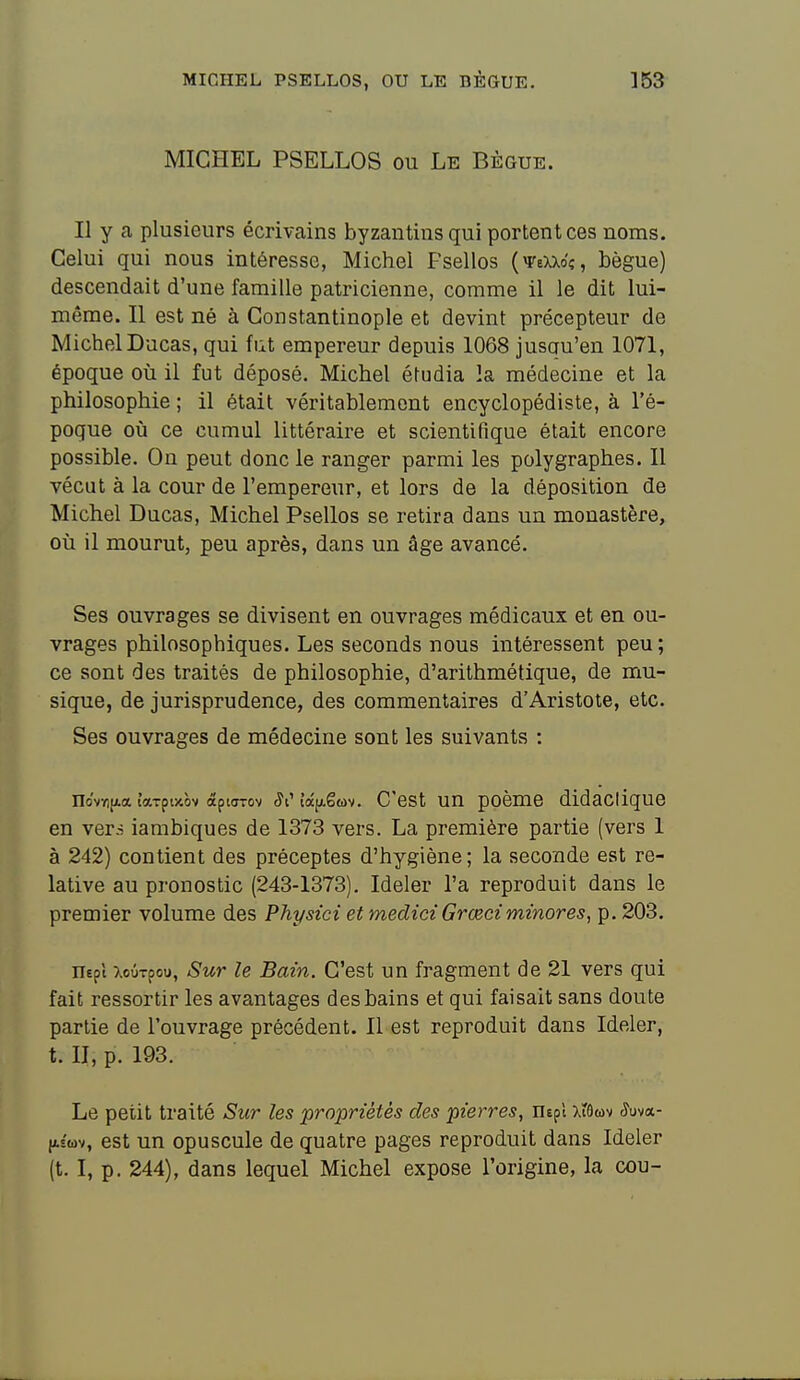 MICHEL PSELLOS, OU LE BÈGUE. 353 MICHEL PSELLOS ou Le Bègue. Il y a plusieurs écrivains byzantins qui portent ces noms. Celui qui nous intéresse, Michel Fsellos (weXXo'ç, bègue) descendait d'une famille patricienne, comme il le dit lui- même. Il est né à Constantinople et devint précepteur de MichelDucas, qui fut empereur depuis 1068 jusau'en 1071, époque où il fut déposé. Michel étudia la médecine et la philosophie ; il était véritablement encyclopédiste, à l'é- poque où ce cumul littéraire et scientifique était encore possible. On peut donc le ranger parmi les polygraphes. Il vécut à la cour de l'empereur, et lors de la déposition de Michel Ducas, Michel Psellos se retira dans un monastère, où il mourut, peu après, dans un âge avancé. Ses ouvrages se divisent en ouvrages médicaux et en ou- vrages philosophiques. Les seconds nous intéressent peu; ce sont des traités de philosophie, d'arithmétique, de mu- sique, de jurisprudence, des commentaires d'Aristote, etc. Ses ouvrages de médecine sont les suivants : novï)[Aa ittTçvAot âpiuTov ^l'îâfigfùv. C'cst uu poèmc didactique en vers iambiques de 1373 vers. La première partie (vers 1 à 242) contient des préceptes d'hygiène; la seconde est re- lative au pronostic (243-1373). Ideler l'a reproduit dans le premier volume des Physici et medici Grceci minores, p. 203. nepl XoûTpou, Sur le Bain. C'est un fragment de 21 vers qui fait ressortir les avantages des bains et qui faisait sans doute partie de l'ouvrage précédent. Il est reproduit dans Ideler, t. II, p. 193. Le petit traité Sur les propriétés des pierres, nepl Xtûwv Juva- |iswv, est un opuscule de quatre pages reproduit dans Ideler (t. I, p. 244), dans lequel Michel expose l'origine, la cou-