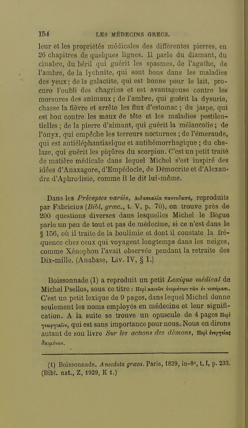 leur et les propriétés médicales des différentes pierres, en 26 chapitres de quelques lignes. II parle du diamant, du cinabre, du béril qui guérit les spasmes, de l'agathe, de l'ambre, de la lychnite, qui sont bons dans les maladies des yeux ; de la galactite, qui est bonne pour le lait, pro- cure l'oubli des chagrins et est avantageuse contre les morsures des animaux ; de l'ambre, qui guérit la dysurie, chasse la fièvre et arrête les flux d'estomac ; du jaspe, qui est bon contre les maux de tête et les maladies pestilen- tielles ; de la pierre d'aimant, qui guérit la mélancolie ; de l'onyx, qui empêche les terreurs nocturnes ; de l'émeraude, qui est antiéléphantiasique et antihémorrhagique ; du cha- laze, qui guérit les piqûres du scorpion. C'est un petit traité de matière médicale dans lequel Michel s'est inspiré des idées d'Anaxagore, d'Empédocle, de Démocriteet d'Alexan- dre d'Aphrodisie, comme il le dit lui-même. Dans les Préceptes variés, AKîaaxaXia ■K%t-:oSa.-m, reproduits par Fabricius {Bibl, grœc, t. V, p. 70), on trouve près de 200 questions diverses dans lesquelles Michel le Bègue parle un peu de tout et pas de médecine, si ce n'est dans le § 156, où il traite de la boulimie et dont il constate la fré- quence chez ceux qui voyagent longtemps dans les neiges, comme Xénophon l'avait observée pendant la retraite des Dix-mille. (Anabase, Liv. IV, § 1.) Boissonnade (1) a reproduit un petit Lexique médical de Michel PseUoS, sous ce titre: neplxatv&v ovoiaoctuv tmv èv vocnîjLam. C'est un petit lexique de 9 pages, dans lequel Michel donne seulement les noms employés en médecine et leur signifi- cation. A la suite se trouve un opuscule de 4 pages nepi -yewp-YinMv, qui est sans importance pour nous. Nous en dirons autant de son livre Sur les actions des démons, mpl èvtp^eia« (1) Boissonnade. Anecdota grœça. Paris, 1829, in-8<», 1.1, p. 233. (Bibl. nat., Z, 1929, K 1.)