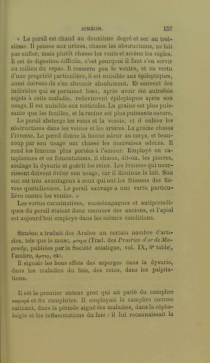 « Le persil est chaud au deuxième degré et sec au troi- sième. Il pousse aux urines, chasse les obsiructions, ne fait pas enfler, mais plutôt chasse les vents et amène les règles. Il est de digestion difficile, c'est pourquoi il faut s'en servir au milieu du repas. Il resserre peu le ventre, et en vertu d'une propriété particulière, il est nuisible aux épileptiques, aussi doivent-ils s'en abstenir absolument. Et souvent des individus qui se portaient bien, après avoir été autrefois sujets à cette maladie, redevinrent épileptiques après son usage. 11 est nuisible aux testicules. La graine est plus puis- sante que les feuilles, et la racine est plus puissante encore. Le persil absterge les reins et la vessie, et il enlève les obstructions dans les veines et les artères. La graine chasse l'ivresse. Le persil donne la bonne odeur au corps, et beau- coup par son usage oni chassé les mauvaises odeurs. Il rend les femmes plus portées à l'amour. Employé en ca- taplasmes et en fomentations, il chasse, dit-on, les pierres, soulage la dysurie et guérit les reins. Les femmes qui nour- rissent doivent éviter son usage, car il diminue le lait. Son suc est très avantageux à ceux qui ont les frissons des fiè- vres quotidiennes. Le persil sauvage a une vertu particu- lière contre les venins. » Les vertus carminatives, emménagogues et antipériodi- ques du persil étaient donc commes des anciens, et l'apiol est aujourd'hui employé dans les mêmes conditions. Siméon a traduit des Arabes un certain nombre d'arti- cles, tels que le musc, jAoaxoç (Trad. des Prairies dCordeMa- poMcZy, publiées par la Société asiatique, vol. IX, QUable), l'ambre, àp.7;xp, etc. Il signale les bons effets des asperges dans la dysurie, dans les maladies du foie, des reins, dans les palpita- tions. Il est le premier auteur grec qui ait parlé du camphre icacpoupâ et du camphrier. Il employait le camphre comme calmant, dans la période aiguë des maladies, dans la cépha- lalgie et les inflammations du foie : il lui reconnaissait la