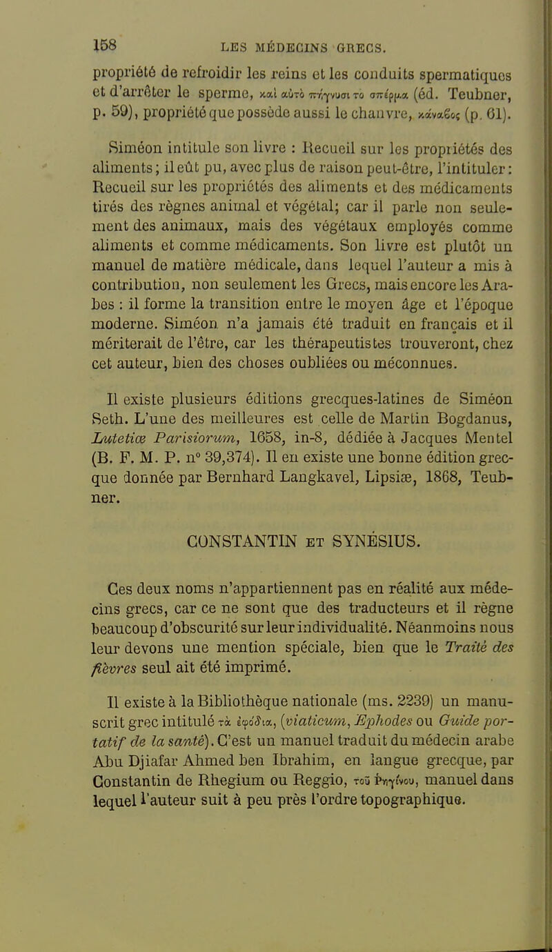 propriété de refroidir les reins et les conduits sperraatiqucs et d'arrêter le sperme, xaî aùTô -K-f.-^waiTo 077ep(A« (éd. Teubner, p. 59), propriété que possède aussi le chanvre, xavago; (p. 61). Siméon intitule son livre : Recueil sur les propriétés des aliments ; il eût pu, avec plus de raison peut-être, l'intituler : Recueil sur les propriétés des aliments et des médicaments tirés des règnes animal et végétal; car il parle non seule- ment des animaux, mais des végétaux employés comme aliments et comme médicaments. Son livre est plutôt un manuel de matière médicale, dans lequel l'auteur a mis à contribution, non seulement les Grecs, mais encore les Ara- bes : il forme la transition entre le moyen âge et l'époque moderne. Siméon n'a jamais été traduit en français et il mériterait de l'être, car les thérapeutistes trouveront, chez cet auteur, bien des choses oubliées ou méconnues. Il existe plusieurs éditions grecques-latines de Siméon Seth. L'une des meilleures est celle de Martin Bogdanus, Lutetiœ Parisiorum, 1658, in-8, dédiée à Jacques Mentel (B. F. M. P. n° 39,374). Il eu existe une bonne édition grec- que donnée par Bernhard Langkavel, Lipsise, 1868, Teub- ner. CONSTANTIN et SYNÉSIUS. Ces deux noms n'appartiennent pas en réalité aux méde- cins grecs, car ce ne sont que des traducteurs et il règne beaucoup d'obscurité sur leur individualité. Néanmoins nous leur devons une mention spéciale, bien, que le Traité des fièvres seul ait été imprimé. 11 existe à la Bibliothèque nationale (ms. 2239) un manu- scrit grec intitulé rà èço'^ia, [viaticum, Ejphodes ou Guide por- tatif de la sawié). C'est un manuel traduit du médecin arabe Abu Djiafar Ahmed ben Ibrahim, en langue grecque, par Constantin de Rhegium ou Reggio, toû Pn-yi'vou, manuel dans lequel l'auteur suit à peu près l'ordre topographique.