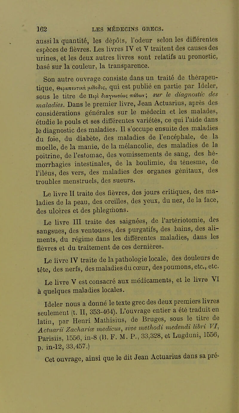 aussi la quantité, les dépôts, l'odeur selon les diflérenles espèces de fièvres. Les livres IV et V traitent des causes des urines, et les deux autres livres sont relatifs au pronostic, basé sur la couleur, la transparence. Son autre ouvrage consiste dans un traité de thérapeu- tique, ©epawêunxïi (*é6o^oî, qul est publié en partie par Ideler, sous le titre de nepl ^tapwaéw; -jrâôuv ; sur le diagnostic des maladies. Dans le premier livre, Jean Actuarius, après des considérations générales sur le médecin et les malades, étudie le pouls et ses différentes variétés, ce qui l'aide dans le diagnostic des maladies. Il s'occupe ensuite des maladies du foie, du diabète, des maladies de l'encéphale, de la moelle, de la manie, de la mélancolie, des maladies de la poitrine, de l'estomac, des vomissements de sang, des hé- morrhagies intestinales, de la boulimie, du ténesme, de l'iléus, des vers, des maladies des organes génitaux, des troubles menstruels, des sueurs. Le livre II traite des fièvres, des jours critiques, des ma- ladies de la peau, des oreilles, des yeux, du nez, de la face, des ulcères et des phlegmons. Le livre III traite des saignées, de l'artériotomie, des sangsues, des ventouses, des purgatifs, des bains, des ali- ments, du régime dans les différentes maladies, dans les fièvres et du traitement de ces dernières. Le livre IV traite de la pathologie locale, des douleurs de tête, des nerfs, des maladies du cœur, des poumons, etc., etc. Le livre V est consacré aux médicaments, et le livre VI à quelques maladies locales. Ideler nous a donné le texte grec des deux premiers livres seulement (t. II, 353-464). L'ouvrage entier a été traduit en latin, par Henri Mathisius, de Bruges, sous le titre de Acluarii Zachariœ medicus, sive m&thodi medendi lihri VI, Parisiis, 1556, in-8 (lî. F. M. P., 33,328, et Lugduni, 1556, p. in-12, 33,457.) Cet ouvrage, ainsi que le dit Jean Actuarius dans sa pré-