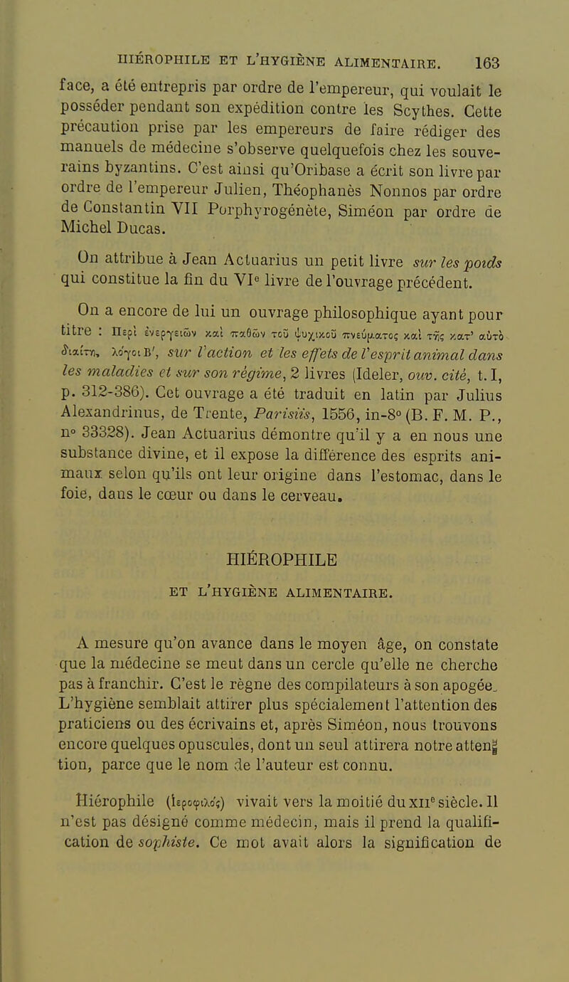 face, a été entrepris par ordre de l'empereur, qui voulait le posséder pendant son expédition contre les Scythes. Cette précaution prise par les empereurs de faire rédiger des manuels de médecine s'observe quelquefois chez les souve- rains byzantins. C'est ainsi qu'Oribase a écrit son livre par ordre de l'empereur Julien, Théophanès Nonnos par ordre de Constantin YII Porphyrogénète, Siméon par ordre de Michel Ducas. On attribue à Jean Acluarius un petit livre sur les poids qui constitue la fin du VI^ livre de l'ouvrage précédent. On a encore de lui un ouvrage philosophique ayant pour titre : nepl èvepfst&v xal TraOtiv toù duj^txoîi TTveûfjiaTOç /.où ir,ç y.oLT' aÙTO ^laÎTïi, XoptB', sur raction et les eff'ets de Vesprit animal dans les maladies et sur son régime, 2 livres (Ideler, ouv. cité, 1.1, p. 312-386). Cet ouvrage a été traduit en latin par Julius Alexandrinus, de Trente, Parisiis, 1556, in-S (B. F. M. P., n» 33328). Jean Actuarius démontre qu'il y a en nous une substance divine, et il expose la différence des esprits ani- maux, selon qu'ils ont leur origine dans l'estomac, dans le foie, dans le cœur ou dans le cerveau, HIÉROPHILE ET l'hygiène ALIMENTAIRE. A mesure qu'on avance dans le moyen âge, on constate que la médecine se meut dans un cercle qu'elle ne cherche pas à franchir. C'est le règne des compilateurs à son apogée. L'hygiène semblait attirer plus spécialement l'attention des praticiens ou des écrivains et, après Siméon, nous trouvons encore quelques opuscules, dont un seul attirera notre atteng tion, parce que le nom de l'auteur est connu. Hiérophile (iepocpao?) vivait vers la moitié du xii^ siècle. 11 n'est pas désigné comme médecin, mais il prend la qualifi- cation de so^/ies/e. Ce mot avait alors la signification de