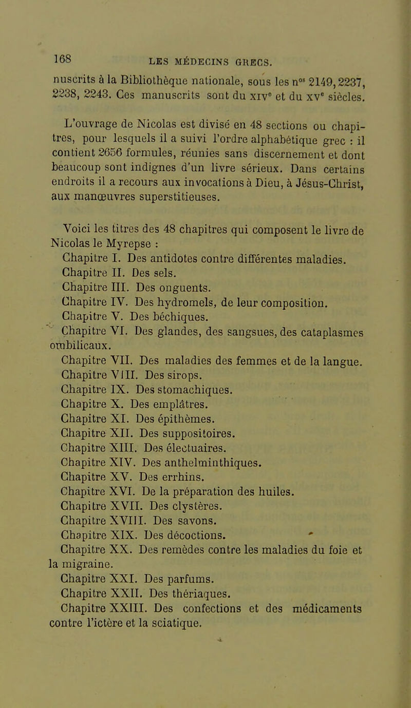 nuscrits à la Bibliothèque nationale, sous les n°' 2149,2237, 2238, 2243. Ces manuscrits sont du xiv et du xv siècles. L'ouvrage de Nicolas est divisé en 48 sections ou chapi- tres, pour lesquels il a suivi l'ordre alphabétique grec : il contient 2656 formules, réunies sans discernement et dont beaucoup sont indignes d'un livre sérieux. Dans certains endroits il a recours aux invocations à Dieu, à Jésus-Christ, aux manœuvres superstitieuses. Voici les titres des 48 chapitres qui composent le livre de Nicolas le Myrepse : Chapitre I. Des antidotes contre différentes maladies. Chapitre II. Des sels. Chapitre III. Des onguents. Chapitre IV. Des hydromels, de leur composition. Chapitre V. Des béchiques. Chapitre VI. Des glandes, des sangsues, des cataplasmes ombilicaux. Chapitre VIL Des maladies des femmes et de la langue. Chapitre VIII. Des sirops. Chapitre IX. Des stomachiques. Chapitre X. Des emplâtres. Chapitre XL Des épi thèmes. Chapitre XII. Des suppositoires. Chapitre XIII. Des électuaires. Chapitre XIV. Des anthelminthiques. Chapitre XV. Des errhins. Chapitre XVI. De la préparation des huiles. Chapitre XVII. Des clystères. Chapitre XVIII. Des savons. Chapitre XIX. Des décoctions. Chapitre XX. Des remèdes contre les maladies du foie et la migraine. Chapitre XXI. Des parfums. Chapitre XXII. Des thériaques. Chapitre XXIII. Des confections et des médicaments contre l'ictère et la sciatique.