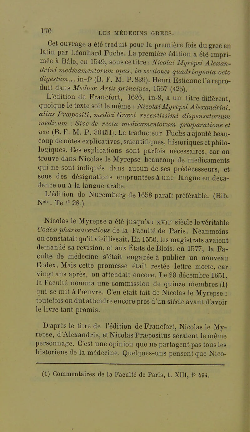 Cet ouvrage a été traduit pour la première fois du grec en latin par Léonhard Fuchs, La première édition a été impri- mée à Bâle, en 1549, sous ce titre : Nicolai Myrepsi Alexan- drini medicamentorum opus, in secliones quadringenta ocio digeslum... in-f° (13. F. M. P. 839). Henri Estienne l'a repro- duit dans Medicœ Artis principes, 1567 (425). L'édition de Francfort, 1626, in-8, a un titre différent, quoique le texte soit le même : Nicolai Myrepsi Alexandrini, alias Prœpositi, medici Grœci recentissimi dispensatorium medicum : Sive de recia medicamentorum prœparatione et usu (B. F. M. P, 30451). Le traducteur Fuchs a ajouté beau- coup dénotes explicatives, scientifiques, historiques et philo- logiques. Ces exphcations sont parfois nécessaires, car on trouve dans Nicolas le Myrepse beaucoup de médicaments qui ne sont indiqués dans aucun de ses prédécesseurs, et sous des désignations empruntées à une langue en déca- dence ou à la langue arabe. L'édition de Nuremberg de 1658 paraît préférable. (Bib. W. Te 28.) Nicolas le Myrepse a été jusqu'au xvii« siècle le véritable Codex pharmaceuticus de la Faculté de Paris. Néanmoins on constatait qu'il vieillissait. En 1550, les magistrats avaient demandé sa revision, et aux États de Blois, en 1577, la Fa- culté de médecine s'était engagée à publier un nouveau Codex. Mais cette promesse était restée lettre morte, car vingt ans après, on attendait encore. Le 29 décembre 1651, la Faculté nomma une commission de quinze membres (1) qui se mit à l'œuvre. C'en était fait de Nicolas le Myrepse : toutefois on dut attendre encore près d'un siècle avant d'avoir le livre tant promis. D'après le titre de l'édition de Francfort, Nicolas le My- repse, d'Alexandrie, et Nicolas Prsepositus seraient le même personnage. C'est une opinion que ne partagent pas tous les historiens de la médecine. Quelques-uns pensent que Nico- (1) Commentaires de la Faculté de Paris, t. XIII, f» 494.