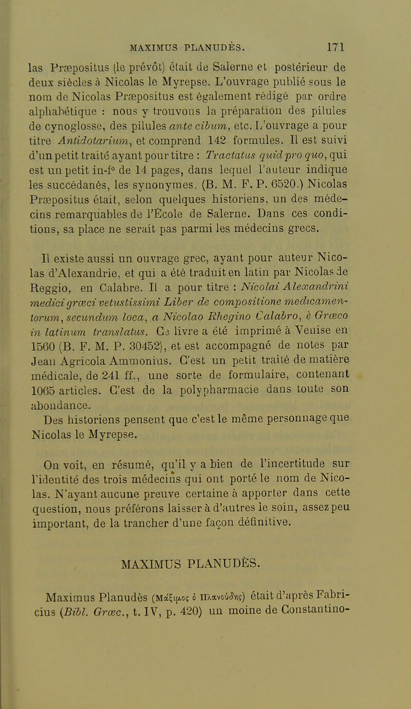 las PPcepositus (le prévôt) était de Salerne et postérieur de deux siècles à Nicolas le Myrepse. L'ouvrage publié sous le nom de Nicolas Prsepositus est également rédigé par ordre alpliahétique : nous y trouvons la préparation des pilules de cynoglosse, des pilules ante cibum, etc. I/ouvrage a pour titre Antidoiariiim, et comprend 142 formules. Il est suivi d'un petit traité ayant pour titre : Tractatus qmdpro quo, qui est un petit in-f° de 14 pages, dans lequel l'auteur indique les succédanés, les synonymes. (B. M. F. P. 6520.) Nicolas Prœpositus était, selon quelques historiens, un des méde- cins remarquables de l'École de Salerne. Dans ces condi- tions, sa place ne serait pas parmi les médecins grecs. Il existe aussi un ouvrage grec, ayant pour auteur Nico- las d'Alexandrie, et qui a été traduit en latin par Nicolas de Reggio, en Calabre. Il a ^ouv titre : Nicolai Aleocandrini medicigrœci vetustissimi Liber de composilione medicamen- torum,secundum loca, a Nicolao Rhegino Calabro, è Grœco in latinum translatas. G3 livre a été imprimé à Venise en 1560 (B. F. M. P. 30452), et est accompagné de notes par Jean Agricola Ammonius. C'est un petit traité de matière médicale, de 241 ff., une sorte de formulaire, contenant 1065 articles. C'est de la poly pharmacie dans toute son abondance. Des historiens pensent que c'est le même personnage que Nicolas le Myrepse. On voit, en résum.é, qu'il y a bien de l'incertitude sur l'identité des trois médecins qui ont porté le nom de Nico- las. N'ayant aucune preuve certaine à apporter dans cette question, nous préférons laisser à d'autres le soin, assez peu important, de la trancher d'une façon définitive. MAXIMUS PLANUDÈS. Maximus Planudès (MàÇt|AOî é nxavoû^viç) était d'après Fabri- cius {Bibl. Grœc, t. IV, p. 420) un moine de Gonstantino-