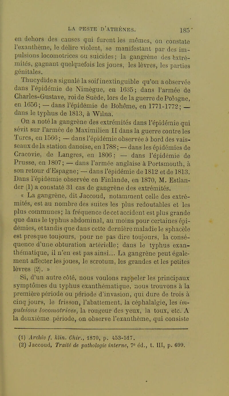 en dehors des causes gui furent les mêmes, on constate l'exanthème, le déhre violent, se manifestant par des im- pulsions locomotrices ou suicides ; la gangrène des Extré- mités, gagnant quelquefois les joues, les lèvres, les parties génitales. Thucydidea signalé la soif inextinguible qu'on a observée dans l'épidémie de Nimègue, en 1635 ; dans l'armée de Charles-Gustave, roi de Suède, lors de la guerre de Pologne, en 1656; — dans l'épidémie de Bohême, en 1771-1772; — dans le typhus de 1813, à Wilna. On a noté la gangrène des extrémités dans l'épidémie qui sévit sur l'armée de Maximilien II dans la guerre contre les Turcs, en 1566 ; — dans l'épidémie observée à bord des vais- seaux de la station danoise, en 1788; — dans les épidémies de Gracovie, de Langres, en 1806; — dans l'épidémie de Prusse, en 3807; — dans l'armée anglaise à Portsmouth, à son retour d'Espagne; — dans l'épidémie de 1812 et de 1813. Dans l'épidémie observée en Finlande, en 1870, M. Estlan- der (1) a constaté 31 cas de gangrène des extrémités. a La gangrène, dit Jaccoud, notamment celle des extré- mités, est au nombre des suites les plus redoutables et les plus communes; la fréquence de cet accident est plus grande que dans le typhus abdominal, au moins pour certaines épi- démies, et tandis que dans cette dernière maladie le sphacèle est presque toujours, pour ne pas dire toujours, la consé- quence d'une obturation artérielle; dans le typhus exan- thématique, il n'en est pas ainsi... La gangrène peut égale- ment affecter les joues, le scrotum, les grandes et les petites lèvres (2). » Si, d'un autre côté, nous voulons rappeler les principaux symptômes du typhus exanthématique, nous trouvons à la première période ou période d'invasion, qui dure de trois à cinq jours, le frisson, l'abattement, la céphalalgie, les im- pulsions locomotrices, la rougeur des yeux, la toux, etc. A la deuxième période, on observe l'exanthème, qui consiste (1) Archiv f. klin. Chir., 1870, p. 453-517. (2) Jaccoud, Traité de pathologie interne, 1° éd., t. III, p. 699. 4