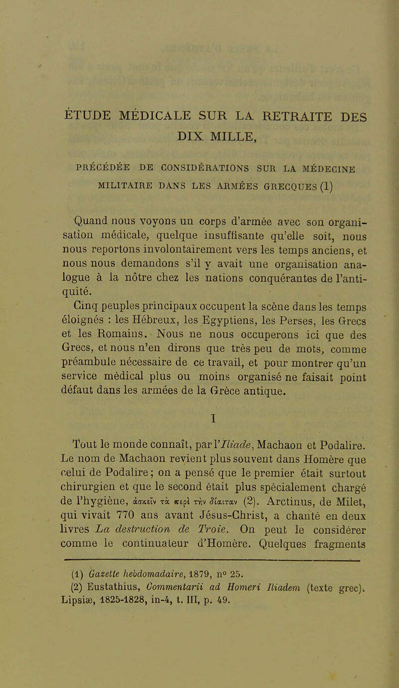 ÉTUDE MÉDICALE SUR LA. RETRAITE DES DIX MILLE, PRÉCÉDÉE DE CONSIDÉRATIONS SUR LA MÉDECINE MILITAIRE DANS LES ARMÉES GRECQUES (1) Quand nous voyons un corps d'armée avec son organi- sation médicale, quelque insuffisante qu'elle soit, nous nous reportons involontairement vers les temps anciens, et nous nous demandons s'il y avait une organisation ana- logue à la nôtre chez les nations conquérantes de l'anti- quité. Cinq peuples principaux occupent la scène dans les temps éloignés : les Hébreux, les Egyptiens, les Perses, les Q-recs et les Romains. Nous ne nous occuperons ici que des Grecs, et nous n'en dirons que très peu de mots, comme préambule nécessaire de ce travail, et pour montrer qu'un service médical plus ou moins organisé ne faisait point défaut dans les armées de la Grèce antique. I Tout le monde connaît, parTZ/zac^e, Machaon et Podahre. Le nom de Machaon revient plus souvent dans Homère que celui de Podalire ; on a pensé que le premier était surtout chirurgien et que le second était plus spécialement chargé de l'hygiène, àaxeïv rà wapl Tïiv ^t'airav (2). Arctiuus, de Milet, qui vivait 770 ans avant Jésus-Christ, a chanté en deux livres La destruction de Troie. On peut le considérer comme le continuateur d'Homère. Quelques fragments (1) Gazette hebdomadaire, 1879, n 25. (2) Eustathius, Oommentarii ad Homeri Jliadem (texte grec). Lipsiae, 1825-1828, in-4, t. III, p. 49.