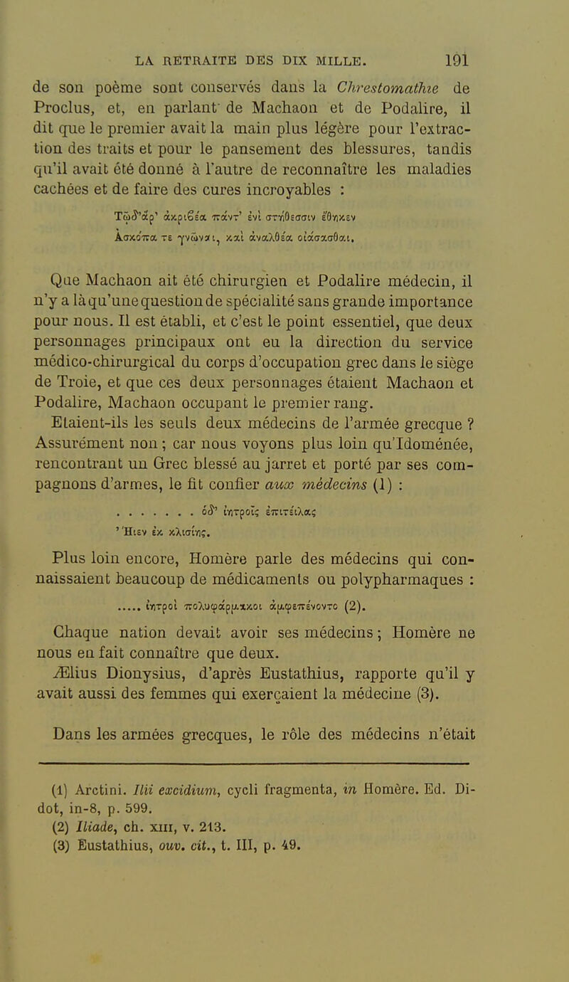 de son poème sont conservés dans la Chrestomathie de Proclus, et, en parlant' de Machaon et de Podalire, il dit que le premier avait la main plus légère pour l'extrac- tion des traits et pour le pansement des blessures, tandis qu'il avait été donné à l'autre de reconnaître les maladies cachées et de faire des cures incroyables : Tû^'àp' àxpiês'a ttocvt' èvt (TTviâsaaiv é'6»))cev ÀoxoTTa TE Yvcovai, xal àvaXôs'a ota(ja.o6ai. Que Machaon ait été chirurgien et Podalire médecin, il n'y a là qu'une question de spécialité sans grande importance pour nous. Il est établi, et c'est le point essentiel, que deux personnages principaux ont eu la direction du service médico-chirurgical du corps d'occupation grec dans le siège de Troie, et que ces deux personnages étaient Machaon et Podalire, Machaon occupant le premier rang. Elaient-ils les seuls deux médecins de l'armée grecque ? Assurément non ; car nous voyons plus loin qu'Idoménée, rencontrant un Grec blessé au jarret et porté par ses com- pagnons d'armes, le fit confier aux médecins (1) : élî' tYlTpOÏç ÈlTlTSlXaÇ ''Htev èx xXiffîïiç. Plus loin encore, Homère parle des médecins qui con- naissaient beaucoup de médicaments ou polypharmaques : iriTpol ■TCoXuçecpfjLXJOoi «[icpeirèvovro (2). Chaque nation devait avoir ses médecins ; Homère ne nous en fait connaître que deux. ^lius Dionysius, d'après Eustathius, rapporte qu'il y avait aussi des femmes qui exerçaient la médecine (3). Dans les armées grecques, le rôle des médecins n'était (1) Arctini. Ilii excidium, cycii fragmenta, in Homère. Ed. Di- dot, in-8, p. 599, (2) Iliade, ch. xiii, v. 213. (3) Eustathius, ouv. cit., t. III, p. 49.