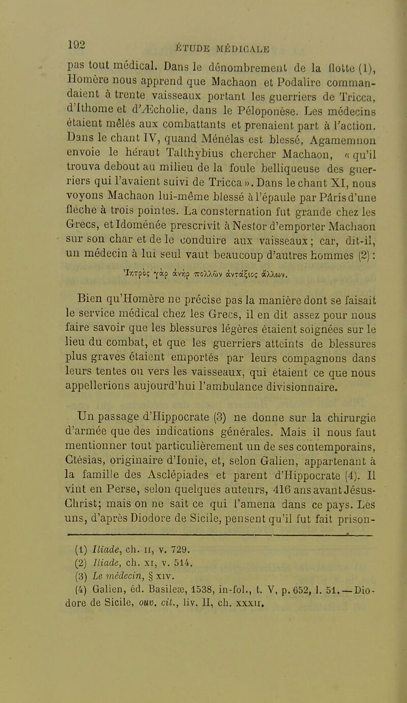 pas tout modical. Dans le dénombrement de la floUo (1), Homère nous apprend que Machaon et Podalirc comman- daient à trente vaisseaux portant les guerriers de Tricca, d'Ithome et dM^cholie, dans le Péloponèse. Les médecins étaient mêlés aux combattants et prenaient part à l'action. Dans le chaut IV, quand Ménélas est blessé, Agamemnou envoie le héraut Talthybius chercher Machaon, '(qu'il trouva debout au milieu de la foule belliqueuse des guer- riers qui l'avaient suivi de Tricca ». Dans le chant XI, nous voyons Machaon lui-même blessé à l'épaule par Pâris d'une flèche à trois pointes. La consternation fut grande chez les Grecs, etidoménée prescrivit à Nestor d'emporter Macliaon sur son char et de le conduire aux vaisseaux; car, dit-il, un médecin à lui seul vaut beaucoup d'autres hommes (2) : 'Ir.Tpè; -yàp àvTip ivoXX'îiv àvTocÇio; «XXuv. Bien qu'Homère ne précise pas la manière dont se faisait le service médical chez les Grecs, il en dit assez pour nous faire savoir que les blessures légères étaient soignées sur le lieu du combat, et que les guerriers atteints de blessures plus graves étaient emportés par leurs compagnons dans leurs tentes ou vers les vaisseaux, qui étaient ce que nous appellerions aujourd'hui l'ambulance divisionnaire. Un passage d'Hippocrate (3) ne donne sur la chirurgie d'armée que des indications générales. Mais il nous faut mentionner tout particulièrement un de ses contemporains, Ctésias, originaire d'ionie, et, selon Galien, appartenant à la famille des Asclépiades et parent d'Hippocrate (4). Il vint en Perse, selon quelques auteurs, 416 ans avant Jésus- Christ; mais on ne sait ce qui l'amena dans ce pays. Les uns, d'après Diodore de Sicile, pensent qu'il fut fait prison- (1) Iliade, ch. ii, v. 729. (2) Iliade, ch. xr, v. 514. (3) Le médecin, § xiv. (4) Galien, éd. Basilese, 1538, in-fol., t. V, p. 652, 1, 51. —Dio- dore de Sicile, ouv. cil., liv. II, ch. xxxu.