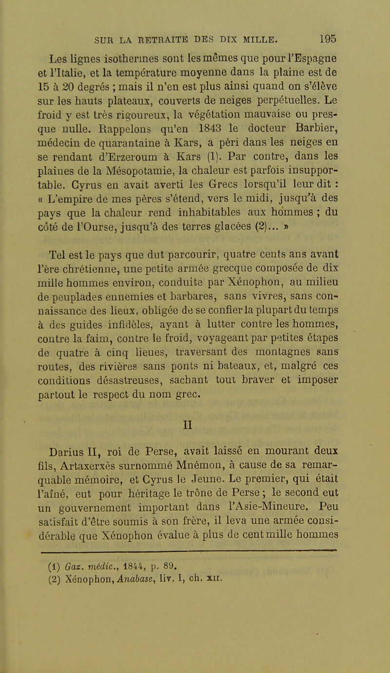 Les lignes isothermes sont les mêmes que pour l'Espagne et l'Italie, et la température moyenne dans la plaine est de 15 à 20 degrés ; mais il n'en est plus ainsi quand on s'élève sur les hauts plateaux, couverts de neiges perpétuelles. Le froid y est très rigoureux, la végétation mauvaise ou pres- que nulle. Rappelons qu'en 1843 le docteur Barbier, médecin de quarantaine à Kars, a péri dans les neiges en se rendant d'Erzeroum à Kars (1). Par contre, dans les plaines de la Mésopotamie, la chaleur est parfois insuppor- table. Gyrus en avait averti les Grecs lorsqu'il leur dit : « L'empire de mes pères s'étend, vers le midi, jusqu'à des pays que la chaleur rend inhabitables aux hommes ; du côté de l'Ourse, jusqu'à des terres glacées (2).., » Tel est le pays que dut parcourir, quatre cents ans avant l'ère chrétienne, une petite armée grecque composée de dix mille hommes environ, conduite parXéuophon, au milieu de peuplades ennemies et barbares, sans vivres, sans con- naissance des lieux, obligée de se confier la plupart du temps à des guides infidèles, ayant à lutter contre les hommes, contre la faim, contre le froid, voyageant par petites étapes de quatre à cinq lieues, traversant des montagnes sans routes, des rivières sans ponts ni bateaux, et, malgré ces conditions désastreuses, sachant tout braver et imposer partout le respect du nom grec. II Darius II, roi de Perse, avait laissé en mourant deux fils, Artaxerxès surnommé Mnémon, à cause de sa remar- quable mémoire, et Gyrus le Jeune. Le premier, qui était l'aîné, eut pour héritage le trône de Perse ; le second eut un gouvernement important dans l'Asie-Mineure. Peu satisfait d'être soumis à son frère, il leva une armée consi- dérable que Xénophon évalue à plus de cent mille hommes (1) Gaz. médic, 1844, p. 89. (2) Xénophon, Anabase, lir, I, ch. xii.