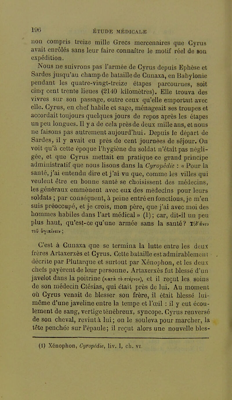 non compris treize mille Grecs mercenaires que Gyrus avait enrôlés sans leur faire connaître le motif réel de son expédition. Nous ne suivrons pas l'armée de Gyrus depuis Ephèse et Sardes jusqu'au champ de bataille de Gunaxa, en Babylonie pendant les quatre-vingt-treize étapes parcourues, soit cinq cent trente lieues (2140 kilomètres). Elle trouva des vivres sur son passage, outre ceux qu'elle emportait avec elle. Gyrus, en chef habile et sage, ménageait ses troupes et accordait toujours quelques jours de repos après les étapes un peu longues. Il y a de cela près de deux mille ans, et nous ne faisons pas autrement aujourd'hui. Depuis le départ de Sardes, il y avait eu près de cent journées de séjour. On voit qu'à cette époque l'hygiène du soldat n'était pas négli- gée, et que Gyrus mettait en pratique ce grand principe administratif que nous lisons dans la Cyropédie : « Pour la santé, j'ai entendu dire et j'ai vu que, comme les villes qui veulent être en bonne santé se choisissent des médecins, les généraux emmènent avec eux des médecins pour leurs soldats ; par conséquent, à peine entré en fonctions, je m'en suis préoccupé, et je crois, mon père, que j'ai avec moi des hommes habiles dans l'art médical » (1) ; car, dit-il un peu plus haut, qu'est-ce qu'une armée sans la santé? t'.S'mvj Toû ù-jfiaîveiv ; C'est à Gunaxa que se termina la lutte entre les àcMX frères Artaxerxès et Gyrus. Cette bataille est admirablement décrite par Plutarque et surtout par Xénophon, et les deux- chefs payèrent de leur personne. Artaxerxès fut blessé d'un javelot dans la poitrine (xari tà a-epvov), et il reçut les soins de son médecin Gtésias, qui était près de lui. Au moment où Gyrus venait de blesser son frère, il était blessé lui- même d'une javeline entre la tempe et l'œil : il y eut écou- lement de sang, vertige ténébreux, syncope. Gyrus renversé de son cheval, revint à lui; on le souleva pour marcher, la tête penchée sur l'épaule; il reçut alors une nouvelle bles-