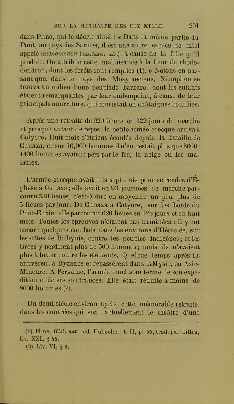 dans Pline, qui le décrit ainsi : « Dans la même partie du Pont, au pays des Sannes, il est une autre espèce de miel appelé mœnomenon ([xaivdjxevov (as'Xi), à cause de la folie qu'il produit. On attribue cette malfaisance à la fleur du rhodo- dendron, dont les forêts sont remplies (1). o Notons en pas- sant que, dans le pays des Mosynœciens, Xénophon se trouva au milieu d'une peuplade barbare, dont les enfants étaien t remarquables par leur embonpoint, à cause de leur principale nourriture, qui consistait en châtaignes bouillies. Après une retraite de 620 lieues en 122 jours de marche et presque autant de repos, la petite armée grecque arriva à Gotyore. Huit mois s'étaient écoulés depuis la bataille de Cunaxa, et sur 10,000 hommes il n'en restait plus que 8600; 1400 hommes avaient péri par le fer, la neige ou les ma- ladies. L'armée grecque avait mis sept mois pour se rendre d'E- phése à Cunaxa; elle avait en 93 journées de marche par- couru 530 lieues, c'est-à-dire en moyenne un peu plus de 5 lieues par jour. De Cunaxa à Gotyore, sur les bords du Pont-Euxin, elle parcourut 620 lieues en 122 jours et en huit mois. Toutes les épreuves n'étaient pas terminées : il y eut encore quelques combats dans les environs d'Héraclée, sur les côtes de Bilhynie, contre les peuples indigènes ; et les Grecs y perdirent plus de 500 hommes; mais ils n'avaient plus à lutter contre les éléments. Quelque temps après ils arrivèrent à Byzance et repassèrent dans laMysie, en Asie- Mineure. A Pergame, l'armée toucha au terme de son expé- dition et de ses souffrances. Elle était réduite à moins de 8000 hommes (2). Un demi-siècle environ après cette mémorable retraite, dans les contrées qui sont actuellement le théâtre d'une (1) Pline, Hist. nat., éd. Dubochet. t. II, p. 55, trad. par Littré, liv. XXI, § 45. (2) Liv. VI, § 3.