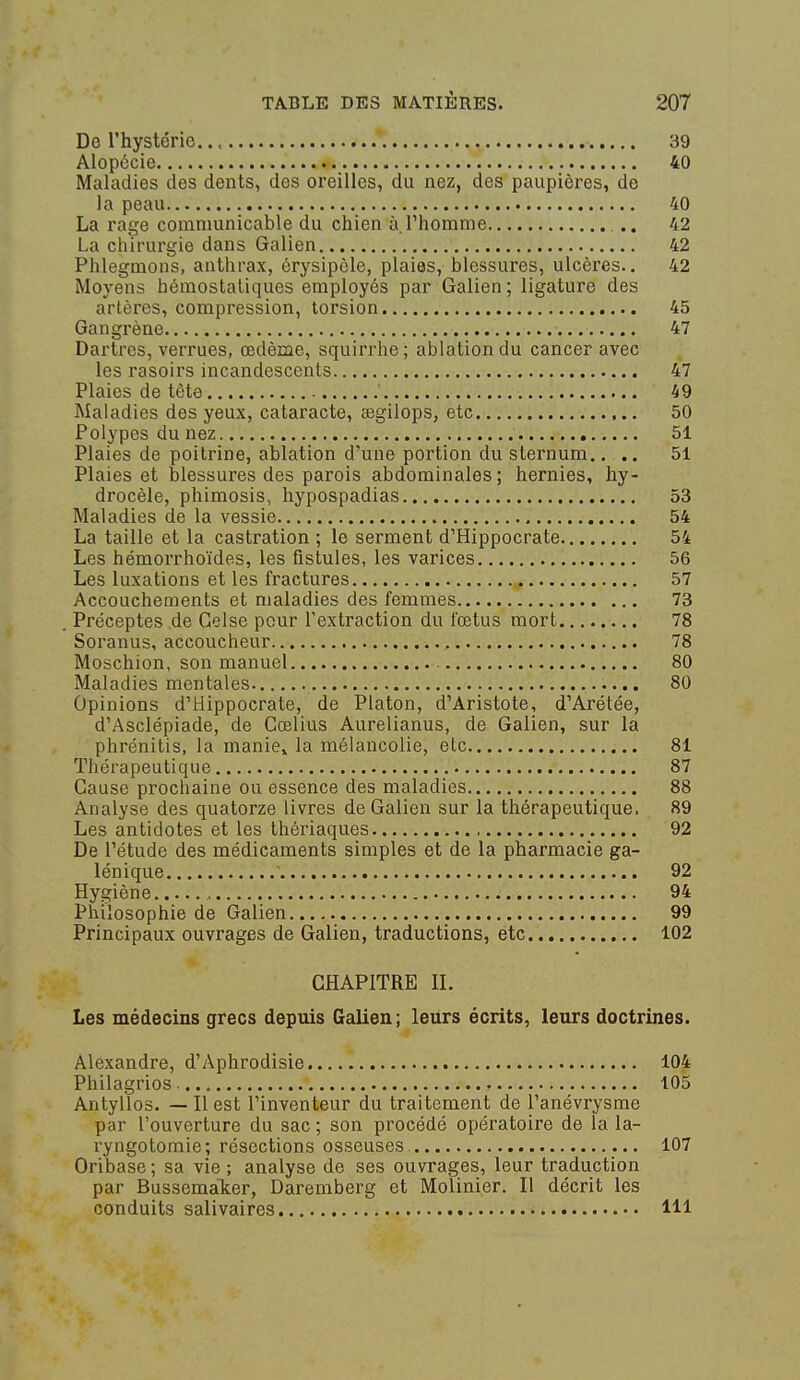 De l'hystérie., 39 Alopécie 40 Maladies des dents, des oreilles, du nez, des paupières, de la peau 40 La rage comniunicable du chien à l'homme 42 La chirurgie dans Galien 42 Phlegmons, anthrax, érysipèle, plaies, blessures, ulcères.. 42 Moyens hémostatiques employés par Galien ; ligature des artères, compression, torsion 45 Gangrène 47 Dartres, verrues, œdème, squirrhe; ablation du cancer avec les rasoirs incandescents 47 Plaies de tète ' 49 Maladies des yeux, cataracte, segilops, etc 50 Polypes du nez 51 Plaies de poitrine, ablation d'une portion du sternum.. .. 51 Plaies et blessures des parois abdominales; hernies, hy- drocèle, phimosis, hypospadias 53 Maladies de la vessie 54 La taille et la castration ; le serment d'Hippocrate 54 Les hémorrhoïdes, les fistules, les varices 56 Les luxations et les fractures 57 Accouchements et maladies des femmes 73 . Préceptes de Gelse pour l'extraction du fœtus mort 78 Soranus, accoucheur 78 Moschion, son manuel 80 Maladies mentales 80 Opinions d'Hippocrate, de Platon, d'Aristote, d'Arétée, d'Asclépiade, de Gœlius Aurelianus, de Galien, sur la phrénitis, la manie^ la mélancolie, etc 81 Thérapeutique 87 Cause prochaine ou essence des maladies 88 Analyse des quatorze livres de Galien sur la thérapeutique. 89 Les antidotes et les thériaques 92 De l'étude des médicaments simples et de la pharmacie ga- lénique 92 Hygiène 94 Philosophie de Galien 99 Principaux ouvrages de Galien, traductions, etc 102 CHAPITRE IL Les médecins grecs depuis Galien ; leurs écrits, leurs doctrines. Alexandre, d'Aphrodisie 104 Philagrios , 105 Antyllos. — Il est l'inventeur du traitement de l'anévrysme par l'ouverture du sac ; son procédé opératoire de la la- ryngotomie; résections osseuses 107 Oribase ; sa vie ; analyse de ses ouvrages, leur traduction par Bussemaker, Daremberg et Molinier. Il décrit les conduits salivaires 111