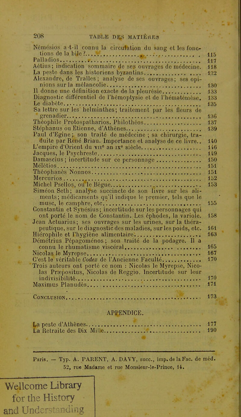 Ncmésios a-t-il connu la circufeUon du sang et les fonc- tions de la bile ? ^ 115 Palladios 117 Aétius; indication sommaire de ses ouvrages de médecine. 118 La peste dans les historiens byzantins 122 Alexandre, de Traites; analyse de ses ouvrages; ses opi- nions sur la mélancolie 130 11 donne une définition exacte de la pleurésie 133 Diagnostic différentiel de l'hémoptysie et de l'hématémèse. 133 Le diabète I35 Sa lettre sur les helminthes; traitement par les fleurs de grenadier 136 Théophile Protospatharios. Philothôos 137 Stéphanus ou Etienne, d'Athènes 139 Paul d'Egine; son traité de médecine ; sa chirurgie, tra- duite par René Briau. Importance et analyse de ce livre.. 140 L'empire d'Orient du vii° an ix« siècle 146 Jacques, le Psychreste 149 Damascius ; incertitude sur ce personnage 150 Mélétios 151 Théophanès Nonnos 151 Mercurios 152 Michel Psellos, ou le Bègue 153 SiméonSeth; analyse succincte de son livre sur les ali- ments; médicaments qu'il indique le premier, tels que le musc, le camphre, etc.'. 155 Constantin et Synésius; incertitude sur les personnages qui ont porté le nom de Constantin. Les éphodes, la variole. 158 Jean Actuarius; ses ouvrages sur les urines, sur la théra- peutique, sur le diagnostic des maladies, sur les poids, etc. 161 Hiérophile et l'hygiène alimentaire. 163 Démétrius Pépagoménos; son traité de la podagre. Il a connu le rhumatisme viscéral 165 Nicolas le Myrepse 167 C'est le véritable Codex de l'Ancienne Faculté 170 Trois auteurs ont porté ce nom : Nicolas le Myrepse, Nico- las Prsepositus, Nicolas de Reggio. Incertitude sur leur indivisibilité 170 Maximus Planudès 171 Conclusion l'/S APPENDICE. La peste d'Athènes 177 La Retraite des Dix Mille 190 Paris. — Typ. A. PARENT, A. DAW, suce, imp.de laFac. de méd. 52, rue Madame et rue Monsieur-le-Prince, U. Wellcome Ubrary for the Hisîory and Underst-ioduig