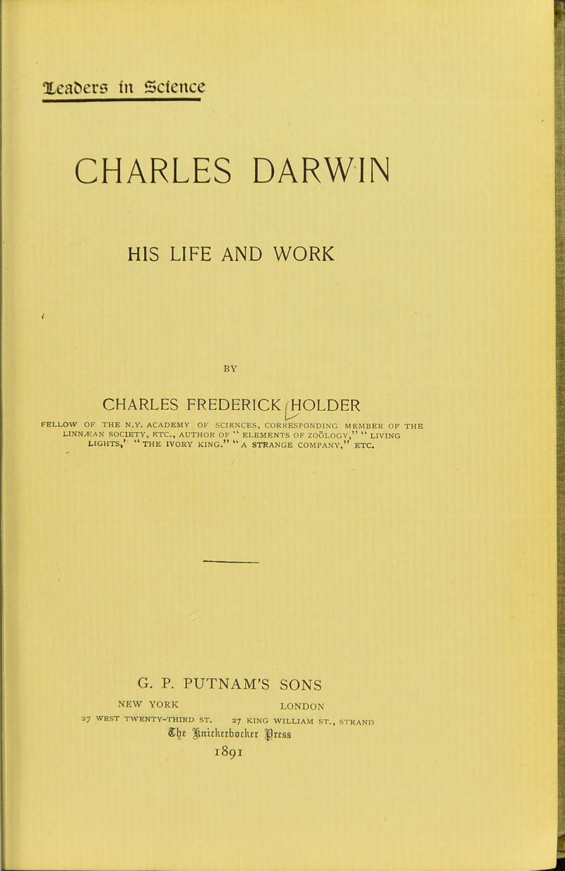 CHARLES DARWIN HIS LIFE AND WORK BY CHARLES FREDERICK jjjOLDER FELLOW OF THE N.Y. ACADEMY OF SCIENXES, CORHESPONDING MEMBER OF THE LINN>f;AN SOCIETY, ETC., AUTHOR OF  ELEMENTS OF ZOOLOGY,  LIVING LIGHTS,*  THE IVORY KING.  A STRANGE COMPANY, ETC. G. P. PUTNAM'S SONS NEW YORK LONDON 27 WEST TWENTY-THIRD ST. 27 KING WILLIAM ST., STRAND ^niclurbochtr ^rcss 1891