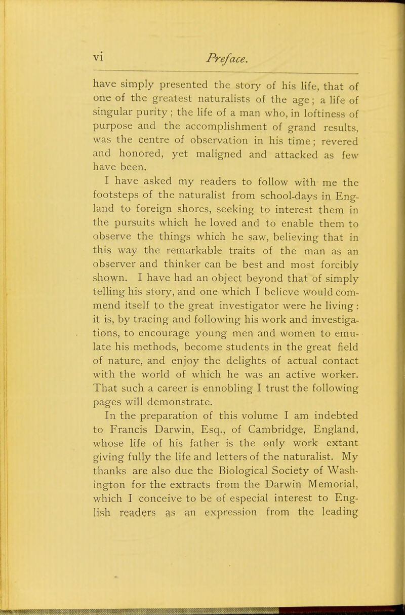 have simply presented the story of his Hfe, that of one of the greatest naturahsts of the age; a hfe of singular purity; the life of a man who, in loftiness of purpose and the accomplishment of grand results, was the centre of observation in his time; revered and honored, yet maligned and attacked as few have been. I have asked my readers to follow with me the footsteps of the naturalist from school-days in Eng- land to foreign shores, seeking to interest them in the pursuits which he loved and to enable them to observe the things which he saw, believing that in this way the remarkable traits of the man as an observer and thinker can be best and most forcibly shown. I have had an object beyond that of simply telling his story, and one which I believe would com- mend itself to the great investigator were he living : it is, by tracing and following his work and investiga- tions, to encourage young men and women to emu- late his methods, become students in the great field of nature, and enjoy the delights of actual contact with the world of which he was an active worker. That such a career is ennobling I trust the following pages will demonstrate. In the preparation of this volume I am indebted to Francis Darwin, Esq., of Cambridge, England, whose life of his father is the only work extant giving fully the life and letters of the naturalist. My thanks are also due the Biological Society of Wash- ington for the extracts from the Darwin Memorial, which I conceive to be of especial interest to Eng- lish readers as an expression from the leading