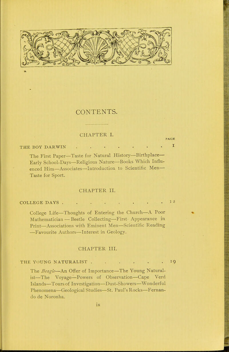 CONTENTS. CHAPTER I. PAGE THE BOY DARWIN ....... I The First Paper—Taste for Natural History—Birthplace— Early School-Days—Religious Nature—Books Which Influ- enced Him—Associates—Introduction to Scientific Men— Taste for Sport. CHAPTER II. COLLEGE DAYS . . . . . . . . ) ^ College Life—Thoughts of Entering the Church—A Poor Mathematician — Beetle Collecting—First Appearance in Print—Associations with Eminent Men—Scientific Reading —Favourite Authors—Interest in Geology. CHAPTER III. THE YOUNG NATURALIST . . . . . - ^9 The Beagle—An Offer of Importance—The Young Natural- ist—The Voyage—Powers of Observation—Cape Verd Islands—Tours of Investigation—Dust-Showers—Wonderful Phenomena—Geological Studies—St. Paul's Rocks—Fernan- do de Noronha.